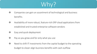  Companies can gain an assortment of technological and business
benefits.
 Availability of more robust, feature-rich ERP cloud applications from
established and trusted enterprise software vendors
 Easy and quick deployment
 Pay as you grow and for only what you use
 Need to shift IT investments from the capital budget to the operating
budget to closer align business benefits with cash outflow
Why?
 