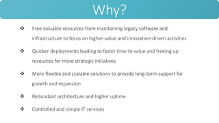  Free valuable resources from maintaining legacy software and
infrastructure to focus on higher-value and innovation-driven activities
 Quicker deployments leading to faster time to value and freeing up
resources for more strategic initiatives
 More flexible and scalable solutions to provide long-term support for
growth and expansion
 Redundant architecture and higher uptime
 Controlled and simple IT services
Why?
 
