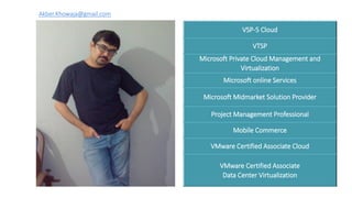 VSP-5 Cloud
VTSP
Microsoft Private Cloud Management and
Virtualization
Microsoft online Services
Microsoft Midmarket Solution Provider
Project Management Professional
Mobile Commerce
VMware Certified Associate Cloud
VMware Certified Associate
Data Center Virtualization
Akber.Khowaja@gmail.com
 