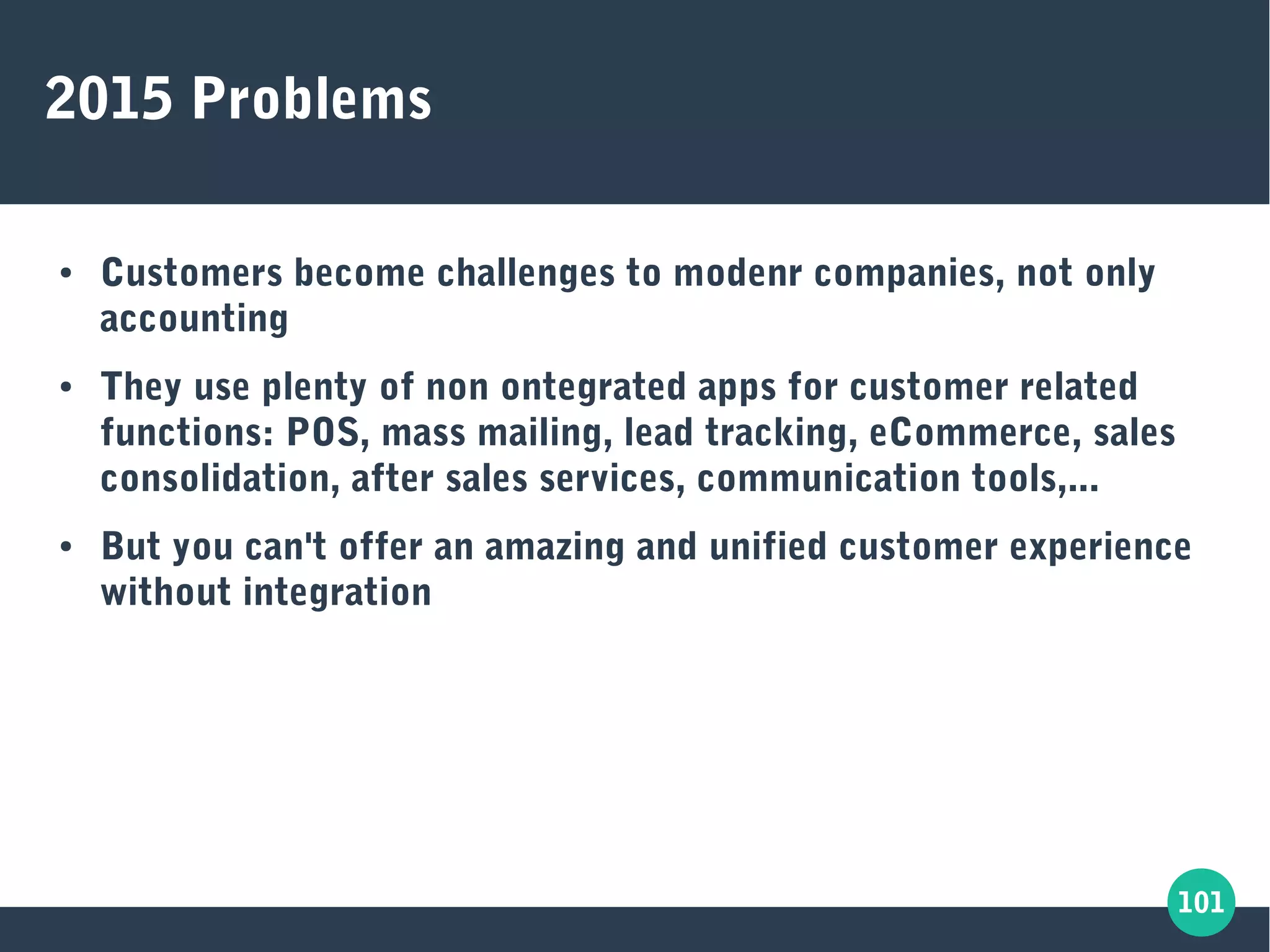 101
2015 Problems
● Customers become challenges to modenr companies, not only
accounting
● They use plenty of non ontegrated apps for customer related
functions: POS, mass mailing, lead tracking, eCommerce, sales
consolidation, after sales services, communication tools,...
● But you can't offer an amazing and unified customer experience
without integration
 
