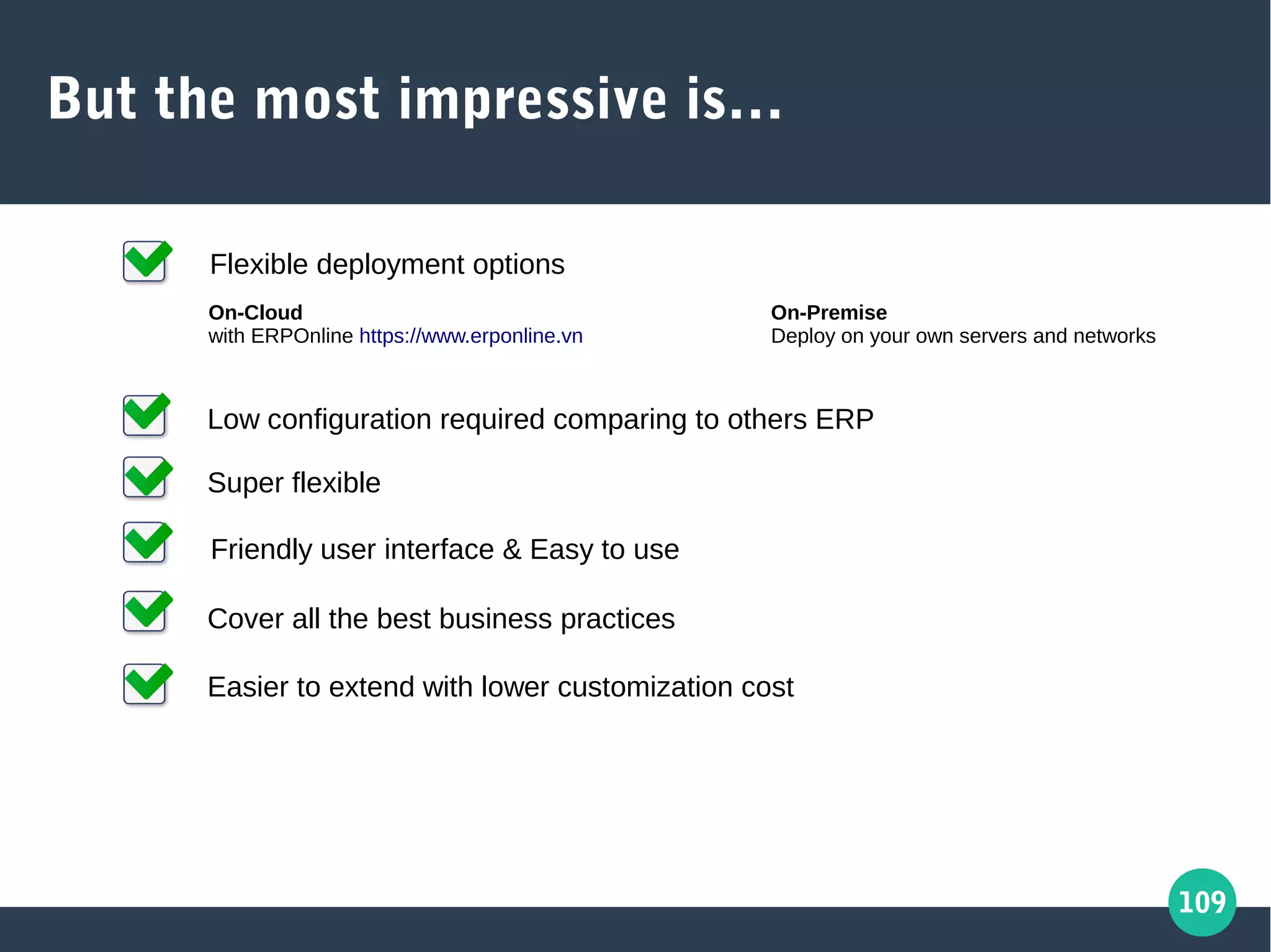 109
But the most impressive is…
Friendly user interface & Easy to use
Cover all the best business practices
Easier to extend with lower customization cost
Super flexible
Low configuration required comparing to others ERP
Flexible deployment options
On-Cloud
with ERPOnline https://www.erponline.vn
On-Premise
Deploy on your own servers and networks
 