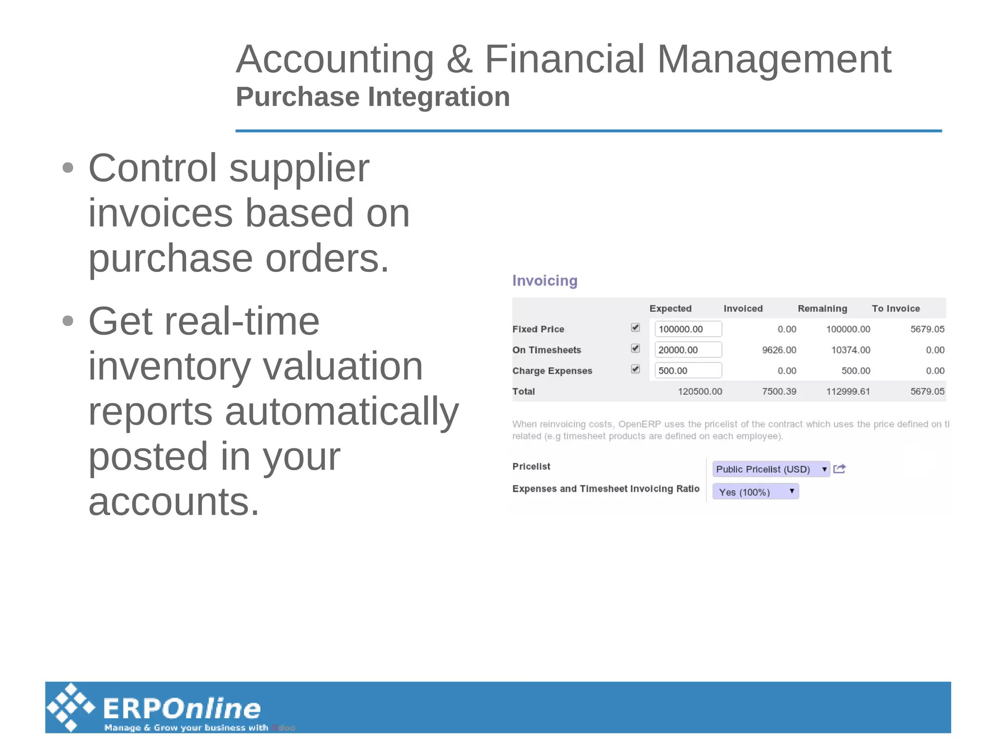 Accounting & Financial Management
Purchase Integration
● Control supplier
invoices based on
purchase orders.
● Get real-time
inventory valuation
reports automatically
posted in your
accounts.
 