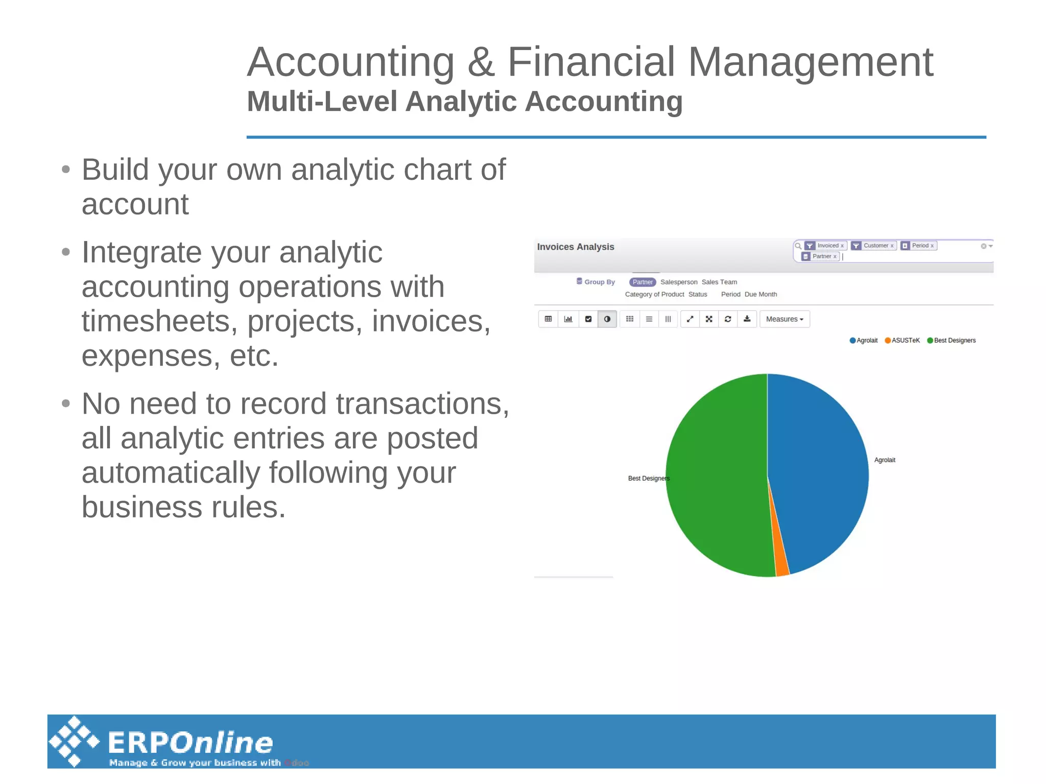 Accounting & Financial Management
Multi-Level Analytic Accounting
● Build your own analytic chart of
account
●
Integrate your analytic
accounting operations with
timesheets, projects, invoices,
expenses, etc.
●
No need to record transactions,
all analytic entries are posted
automatically following your
business rules.
 