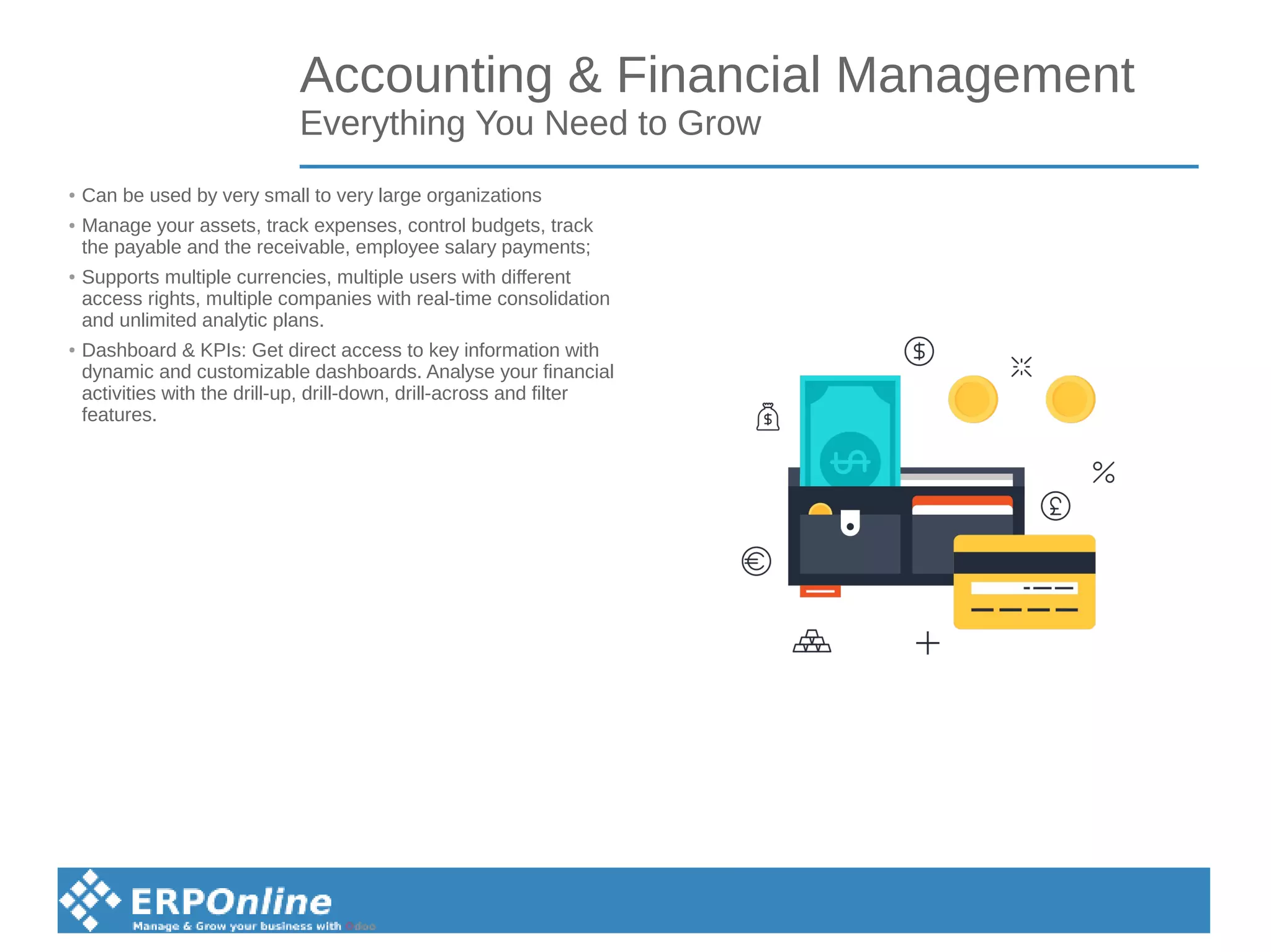 Accounting & Financial Management
Everything You Need to Grow
● Can be used by very small to very large organizations
● Manage your assets, track expenses, control budgets, track
the payable and the receivable, employee salary payments;
● Supports multiple currencies, multiple users with different
access rights, multiple companies with real-time consolidation
and unlimited analytic plans.
● Dashboard & KPIs: Get direct access to key information with
dynamic and customizable dashboards. Analyse your financial
activities with the drill-up, drill-down, drill-across and filter
features.
 