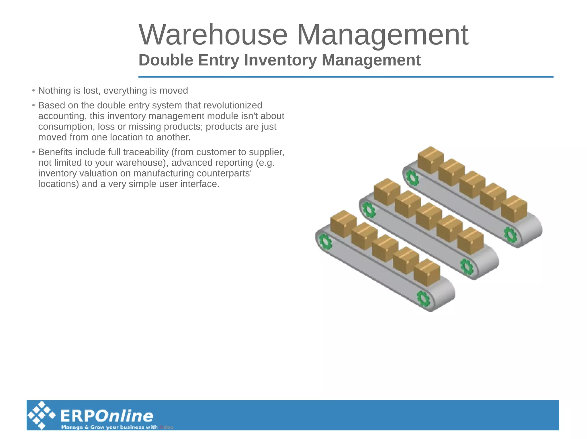 Warehouse Management
Double Entry Inventory Management
● Nothing is lost, everything is moved
● Based on the double entry system that revolutionized
accounting, this inventory management module isn't about
consumption, loss or missing products; products are just
moved from one location to another.
● Benefits include full traceability (from customer to supplier,
not limited to your warehouse), advanced reporting (e.g.
inventory valuation on manufacturing counterparts'
locations) and a very simple user interface.
 