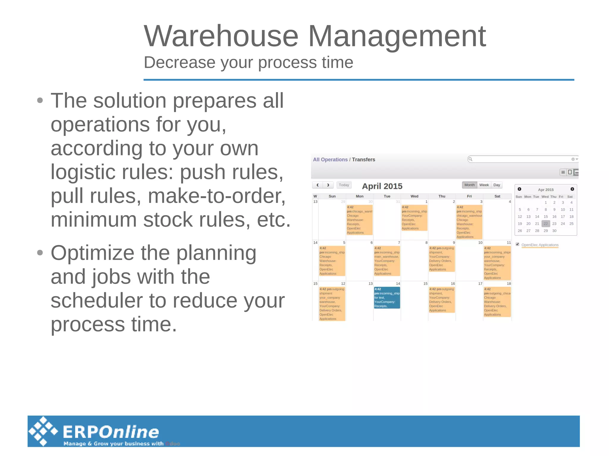 Warehouse Management
Decrease your process time
● The solution prepares all
operations for you,
according to your own
logistic rules: push rules,
pull rules, make-to-order,
minimum stock rules, etc.
● Optimize the planning
and jobs with the
scheduler to reduce your
process time.
 