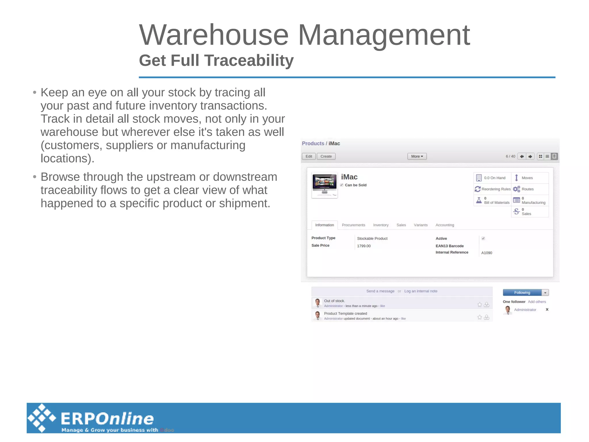 Warehouse Management
Get Full Traceability
● Keep an eye on all your stock by tracing all
your past and future inventory transactions.
Track in detail all stock moves, not only in your
warehouse but wherever else it's taken as well
(customers, suppliers or manufacturing
locations).
● Browse through the upstream or downstream
traceability flows to get a clear view of what
happened to a specific product or shipment.
 