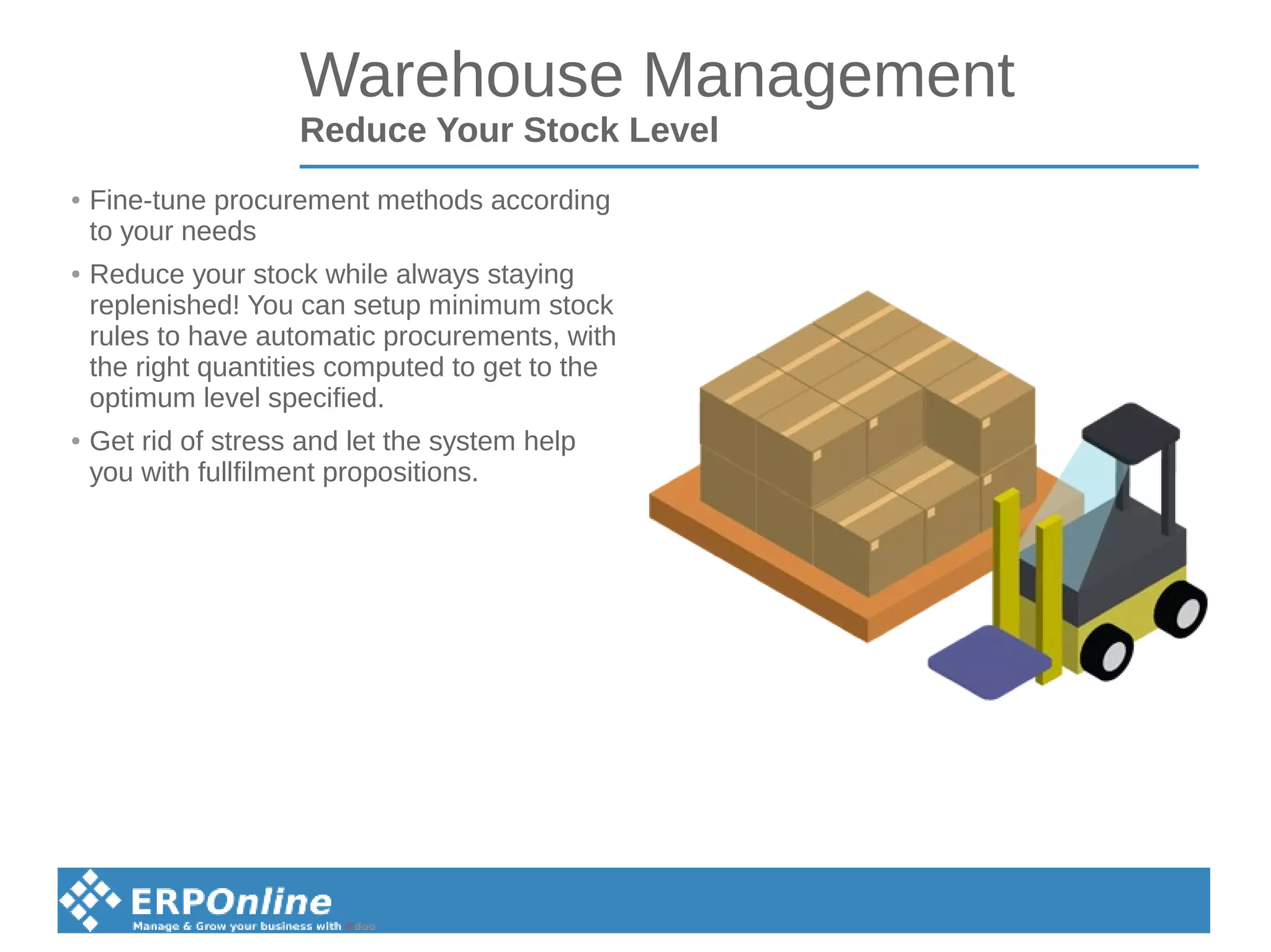 Warehouse Management
Reduce Your Stock Level
● Fine-tune procurement methods according
to your needs
● Reduce your stock while always staying
replenished! You can setup minimum stock
rules to have automatic procurements, with
the right quantities computed to get to the
optimum level specified.
● Get rid of stress and let the system help
you with fullfilment propositions.
 