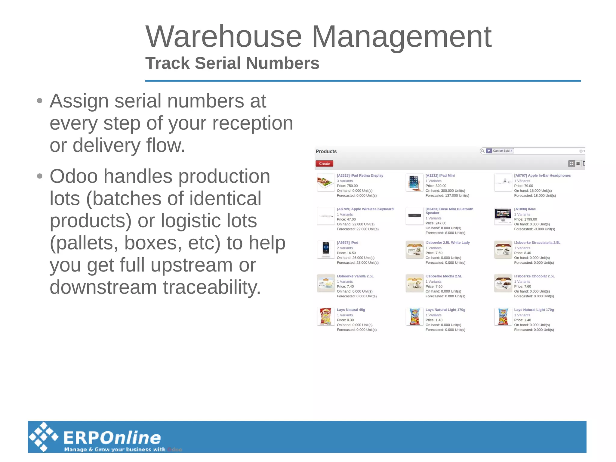 Warehouse Management
Track Serial Numbers
● Assign serial numbers at
every step of your reception
or delivery flow.
● Odoo handles production
lots (batches of identical
products) or logistic lots
(pallets, boxes, etc) to help
you get full upstream or
downstream traceability.
 
