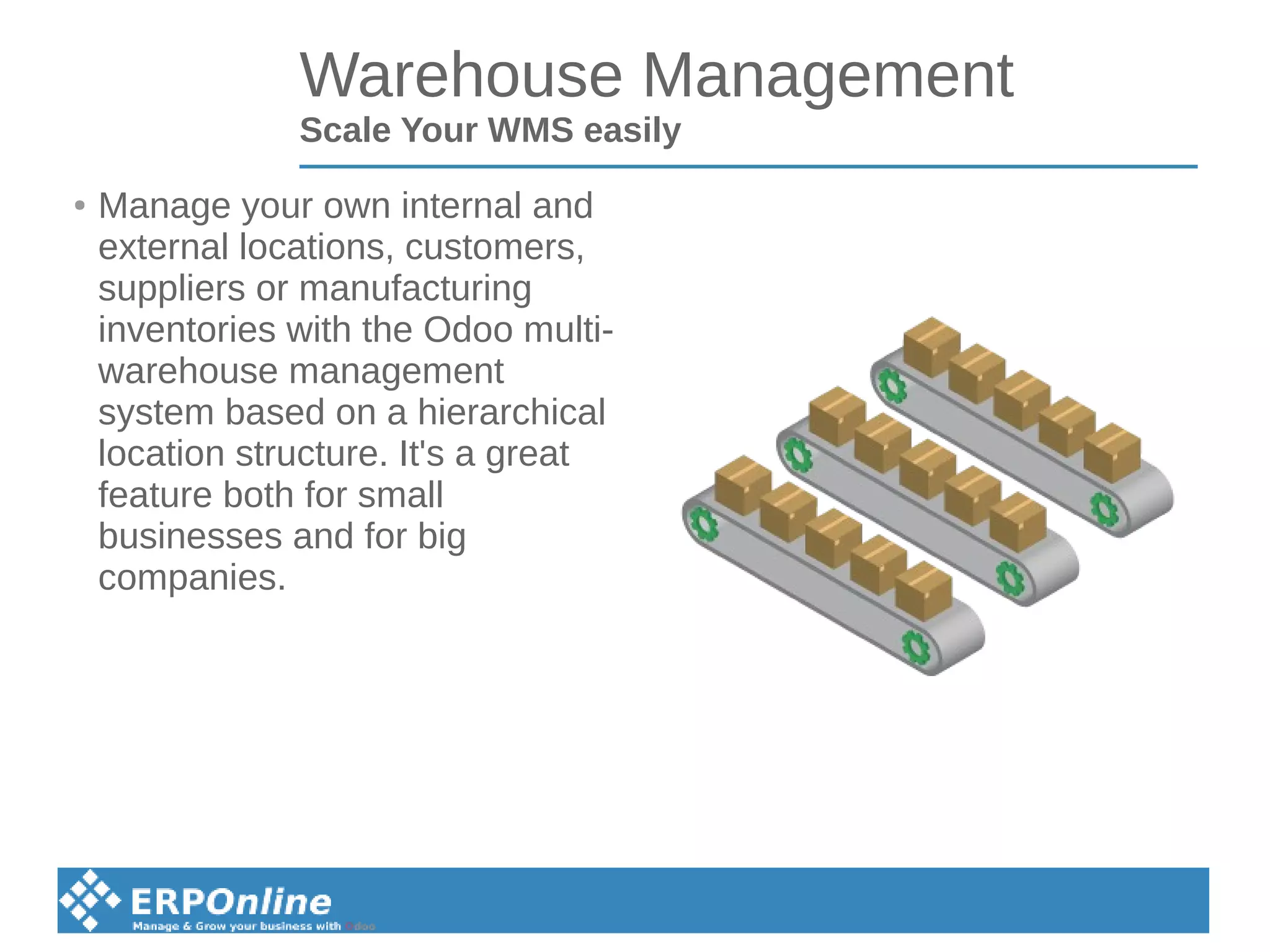 Warehouse Management
Scale Your WMS easily
● Manage your own internal and
external locations, customers,
suppliers or manufacturing
inventories with the Odoo multi-
warehouse management
system based on a hierarchical
location structure. It's a great
feature both for small
businesses and for big
companies.
 