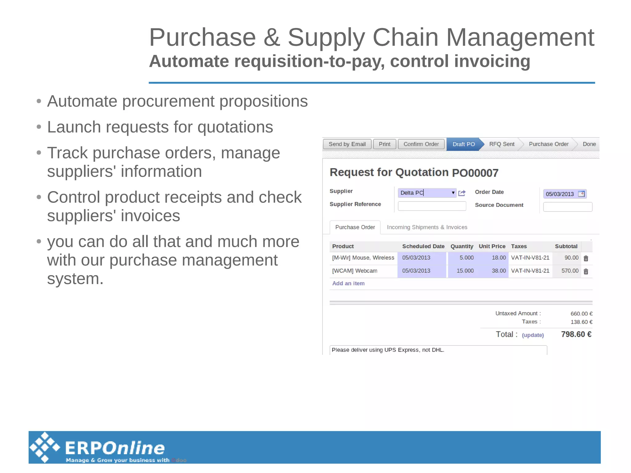 Purchase & Supply Chain Management
Automate requisition-to-pay, control invoicing
● Automate procurement propositions
● Launch requests for quotations
● Track purchase orders, manage
suppliers' information
● Control product receipts and check
suppliers' invoices
● you can do all that and much more
with our purchase management
system.
 
