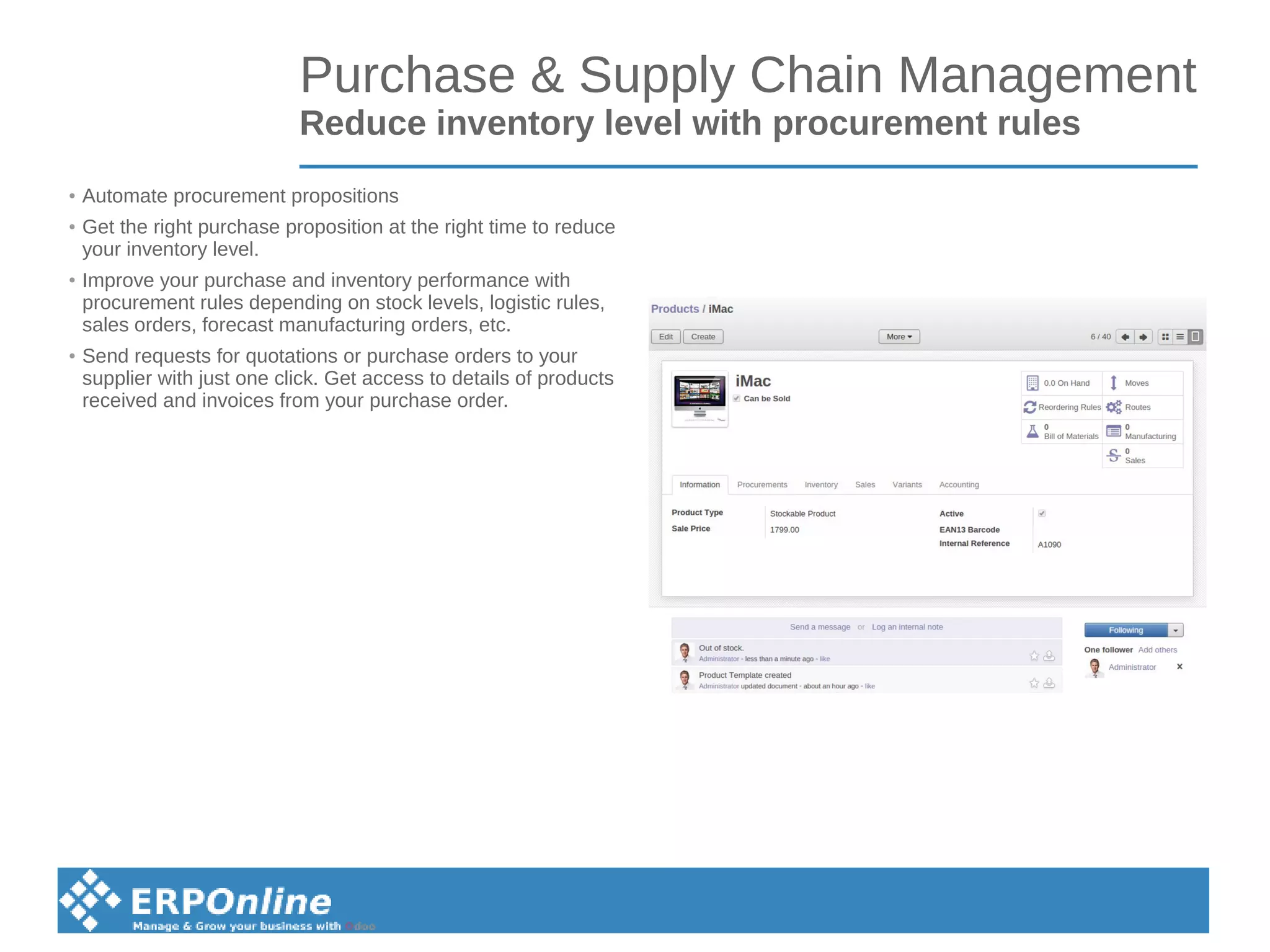 Purchase & Supply Chain Management
Reduce inventory level with procurement rules
● Automate procurement propositions
● Get the right purchase proposition at the right time to reduce
your inventory level.
● Improve your purchase and inventory performance with
procurement rules depending on stock levels, logistic rules,
sales orders, forecast manufacturing orders, etc.
●
Send requests for quotations or purchase orders to your
supplier with just one click. Get access to details of products
received and invoices from your purchase order.
 