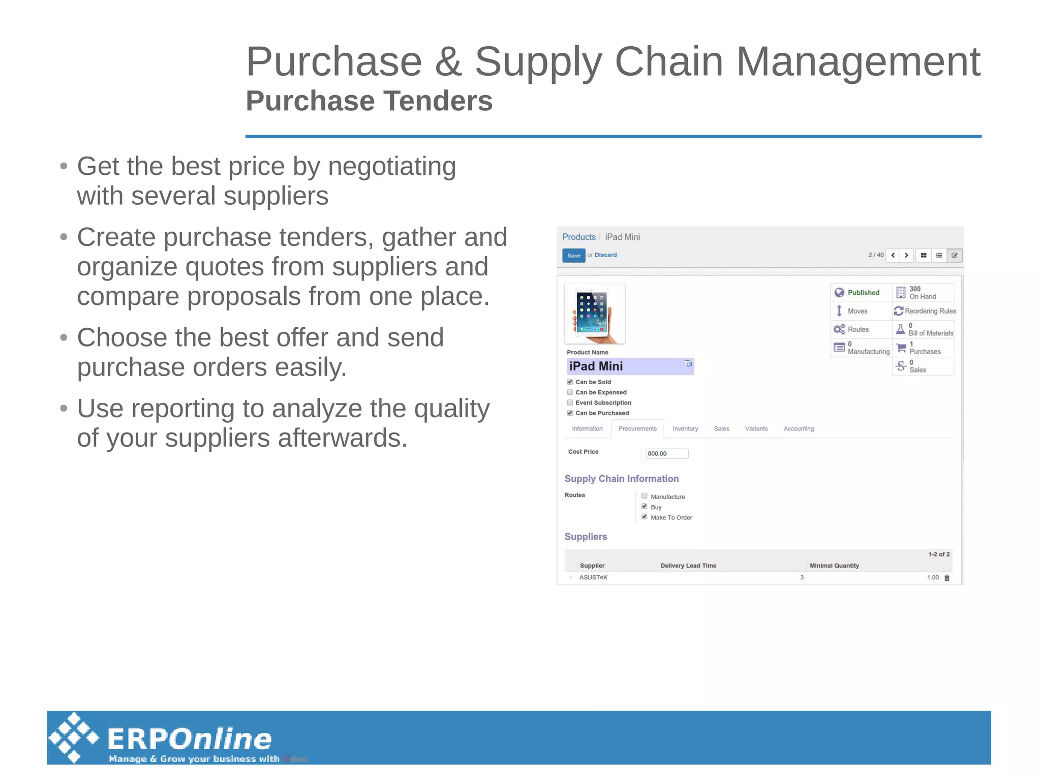 Purchase & Supply Chain Management
Purchase Tenders
● Get the best price by negotiating
with several suppliers
● Create purchase tenders, gather and
organize quotes from suppliers and
compare proposals from one place.
● Choose the best offer and send
purchase orders easily.
● Use reporting to analyze the quality
of your suppliers afterwards.
 