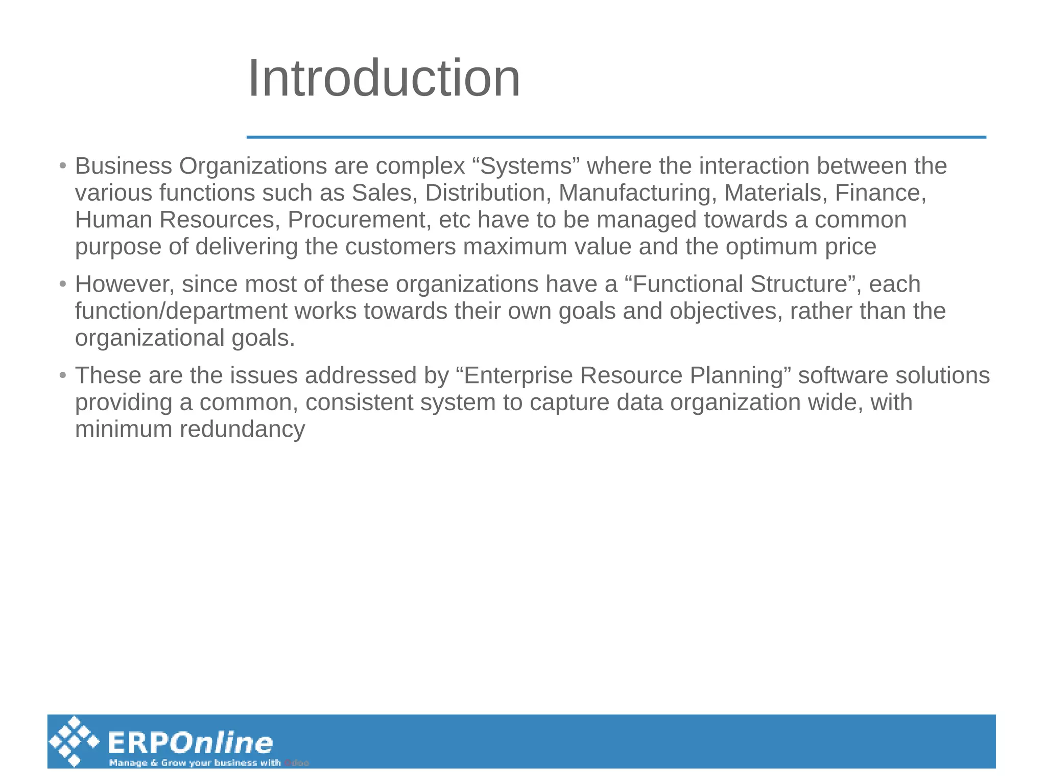 Introduction
●
Business Organizations are complex “Systems” where the interaction between the
various functions such as Sales, Distribution, Manufacturing, Materials, Finance,
Human Resources, Procurement, etc have to be managed towards a common
purpose of delivering the customers maximum value and the optimum price
●
However, since most of these organizations have a “Functional Structure”, each
function/department works towards their own goals and objectives, rather than the
organizational goals.
●
These are the issues addressed by “Enterprise Resource Planning” software solutions
providing a common, consistent system to capture data organization wide, with
minimum redundancy
 
