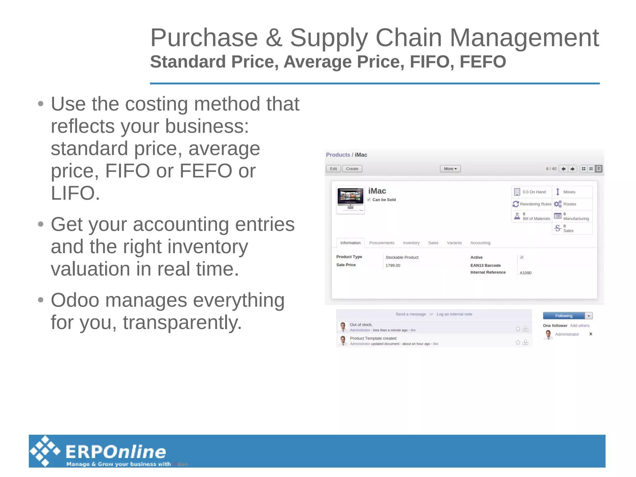 Purchase & Supply Chain Management
Standard Price, Average Price, FIFO, FEFO
● Use the costing method that
reflects your business:
standard price, average
price, FIFO or FEFO or
LIFO.
● Get your accounting entries
and the right inventory
valuation in real time.
● Odoo manages everything
for you, transparently.
 