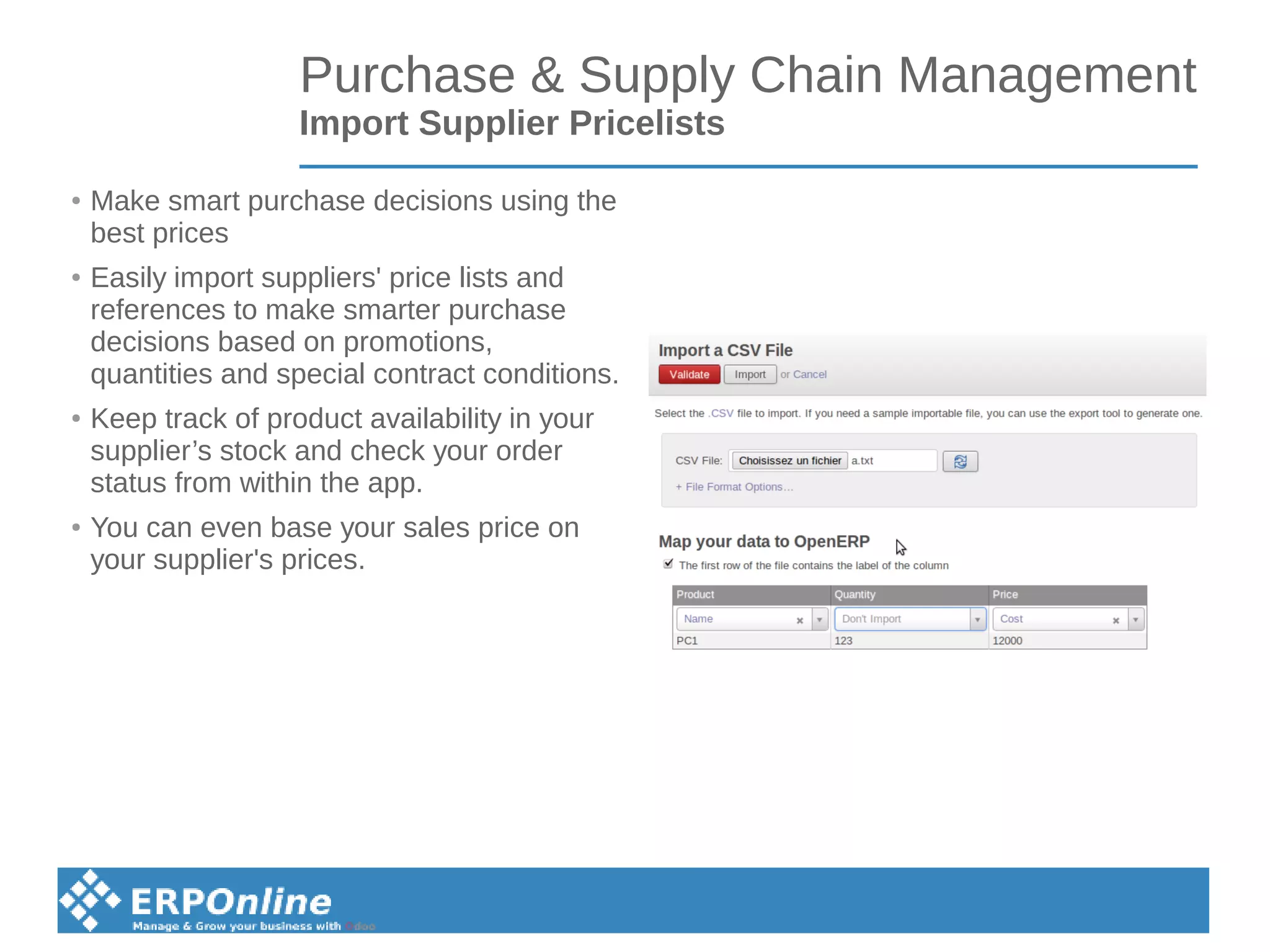 Purchase & Supply Chain Management
Import Supplier Pricelists
● Make smart purchase decisions using the
best prices
● Easily import suppliers' price lists and
references to make smarter purchase
decisions based on promotions,
quantities and special contract conditions.
● Keep track of product availability in your
supplier’s stock and check your order
status from within the app.
● You can even base your sales price on
your supplier's prices.
 