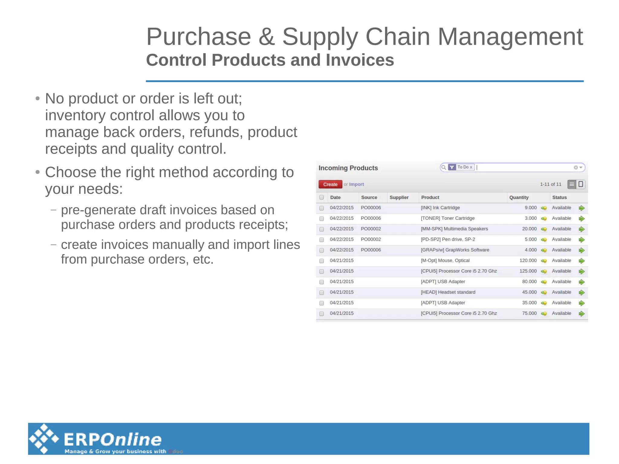 Purchase & Supply Chain Management
Control Products and Invoices
● No product or order is left out;
inventory control allows you to
manage back orders, refunds, product
receipts and quality control.
● Choose the right method according to
your needs:
– pre-generate draft invoices based on
purchase orders and products receipts;
– create invoices manually and import lines
from purchase orders, etc.
 