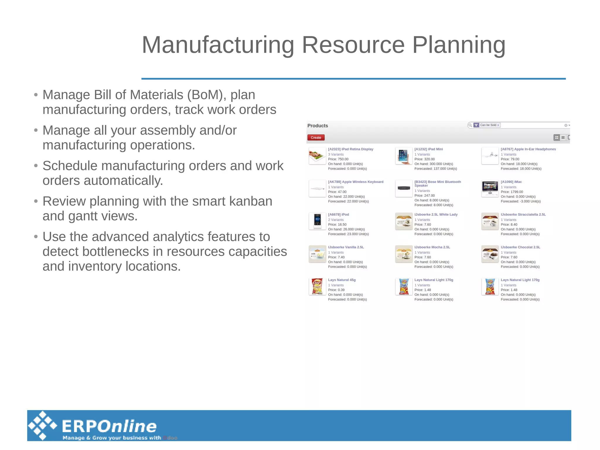 Manufacturing Resource Planning
● Manage Bill of Materials (BoM), plan
manufacturing orders, track work orders
● Manage all your assembly and/or
manufacturing operations.
● Schedule manufacturing orders and work
orders automatically.
● Review planning with the smart kanban
and gantt views.
● Use the advanced analytics features to
detect bottlenecks in resources capacities
and inventory locations.
 