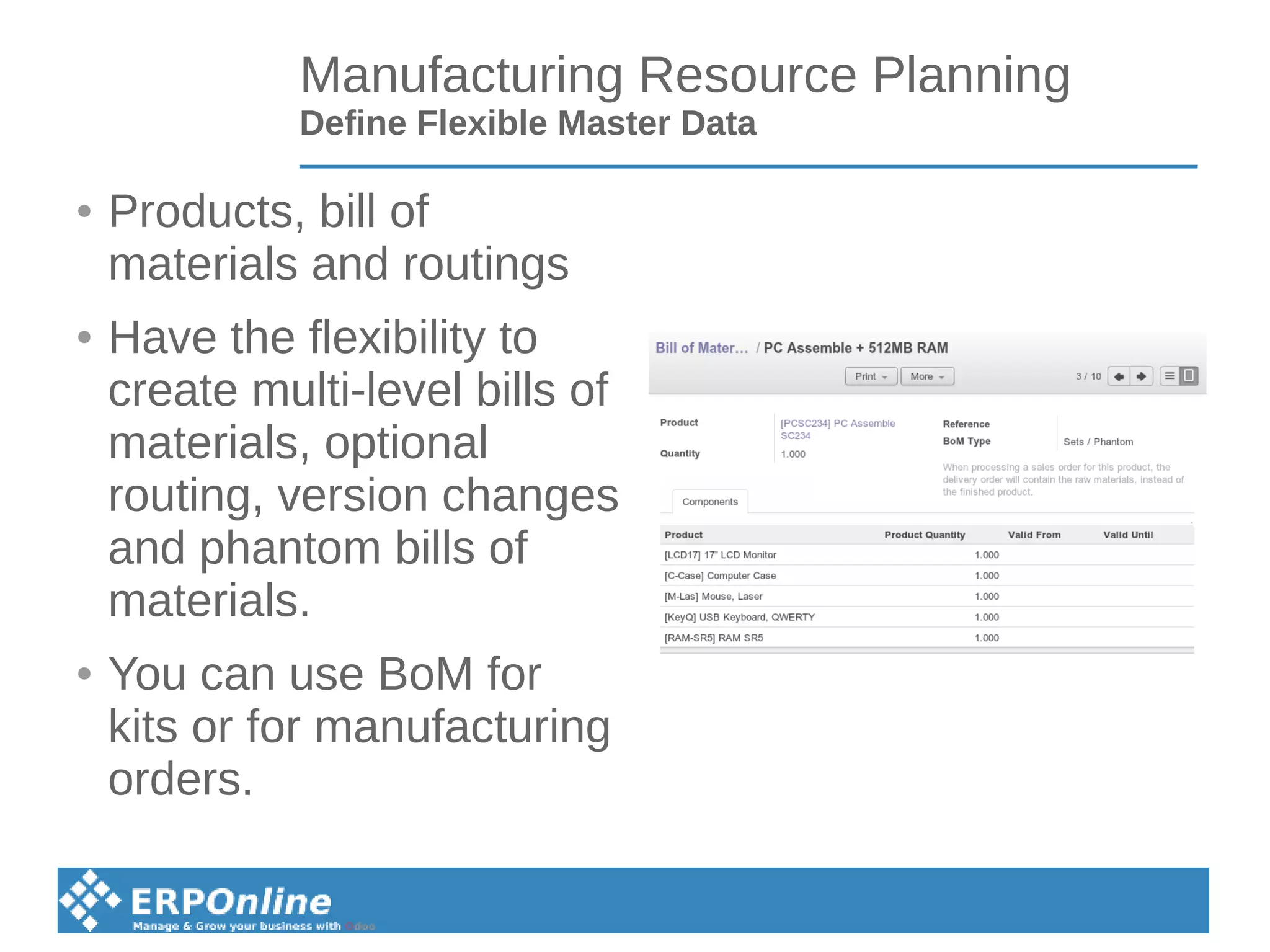 Manufacturing Resource Planning
Define Flexible Master Data
● Products, bill of
materials and routings
● Have the flexibility to
create multi-level bills of
materials, optional
routing, version changes
and phantom bills of
materials.
● You can use BoM for
kits or for manufacturing
orders.
 