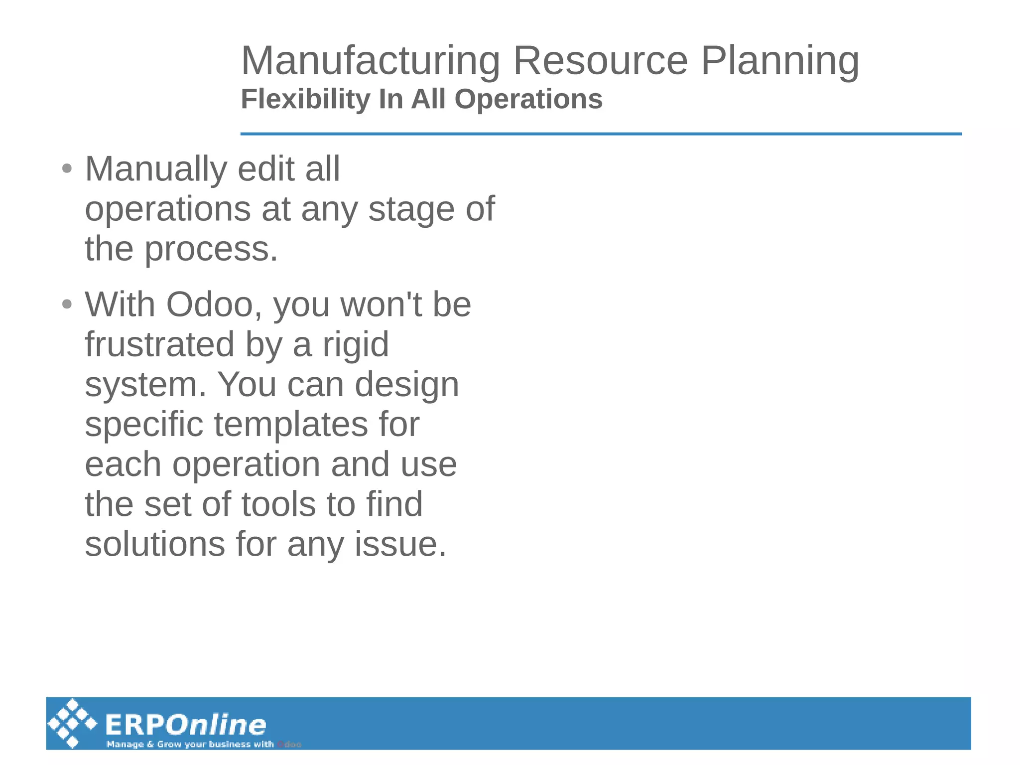 Manufacturing Resource Planning
Flexibility In All Operations
● Manually edit all
operations at any stage of
the process.
● With Odoo, you won't be
frustrated by a rigid
system. You can design
specific templates for
each operation and use
the set of tools to find
solutions for any issue.
 