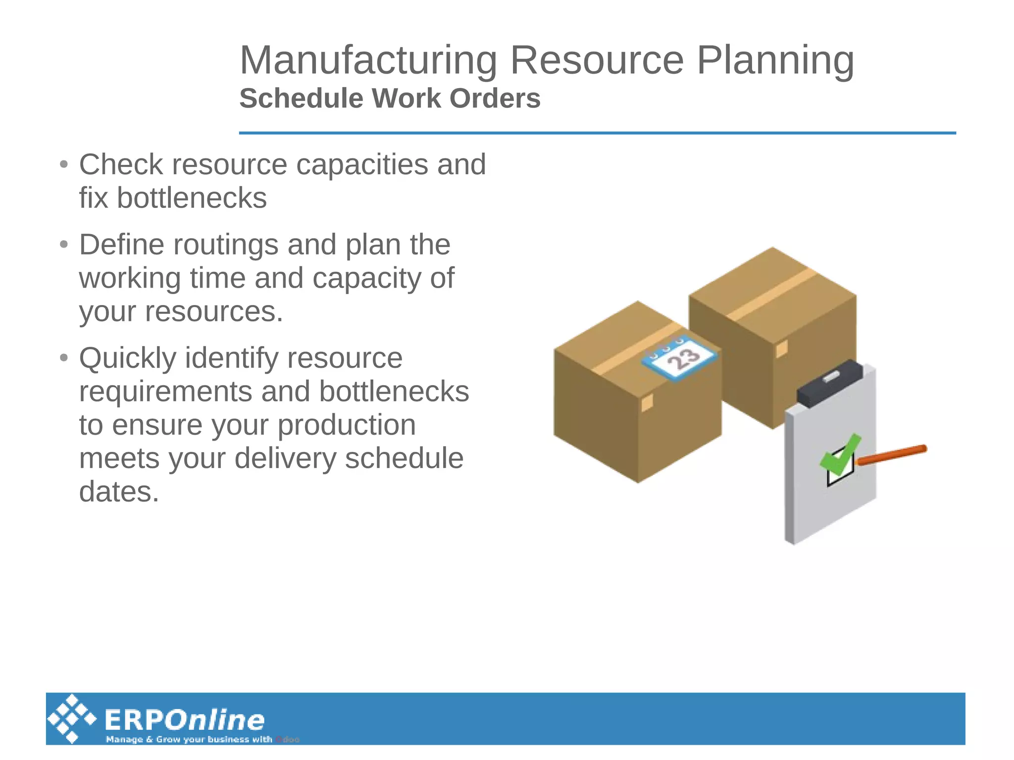 Manufacturing Resource Planning
Schedule Work Orders
● Check resource capacities and
fix bottlenecks
●
Define routings and plan the
working time and capacity of
your resources.
● Quickly identify resource
requirements and bottlenecks
to ensure your production
meets your delivery schedule
dates.
 