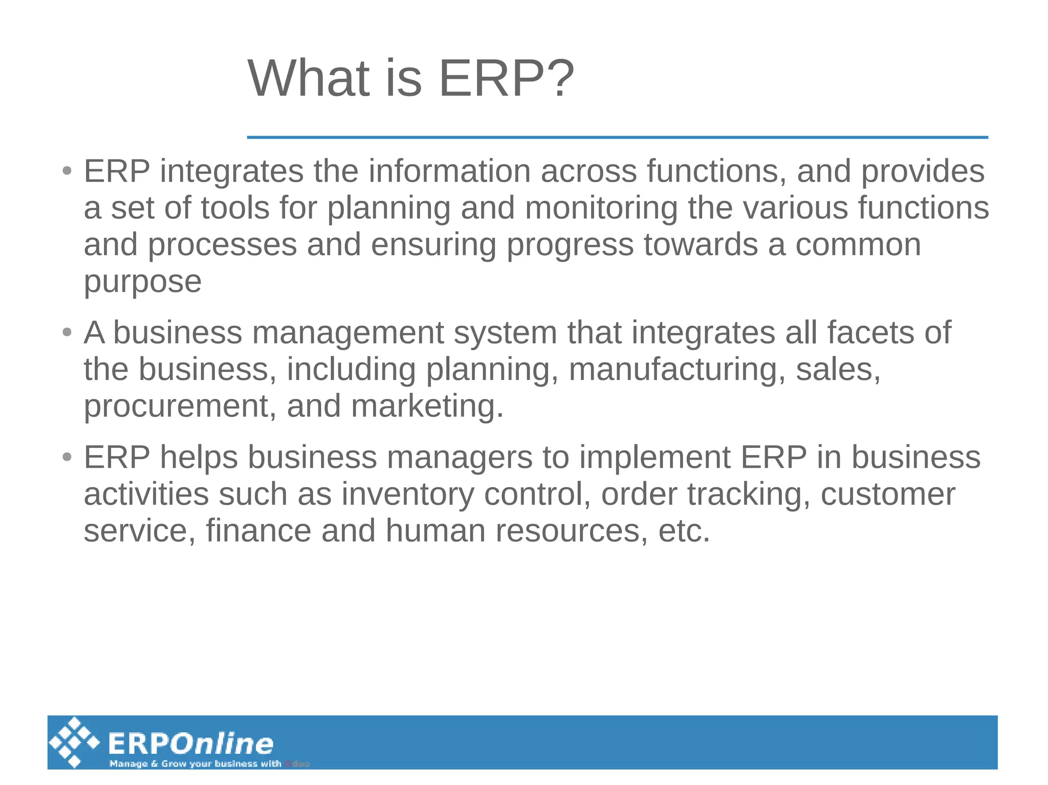 What is ERP?
● ERP integrates the information across functions, and provides
a set of tools for planning and monitoring the various functions
and processes and ensuring progress towards a common
purpose
● A business management system that integrates all facets of
the business, including planning, manufacturing, sales,
procurement, and marketing.
● ERP helps business managers to implement ERP in business
activities such as inventory control, order tracking, customer
service, finance and human resources, etc.
 