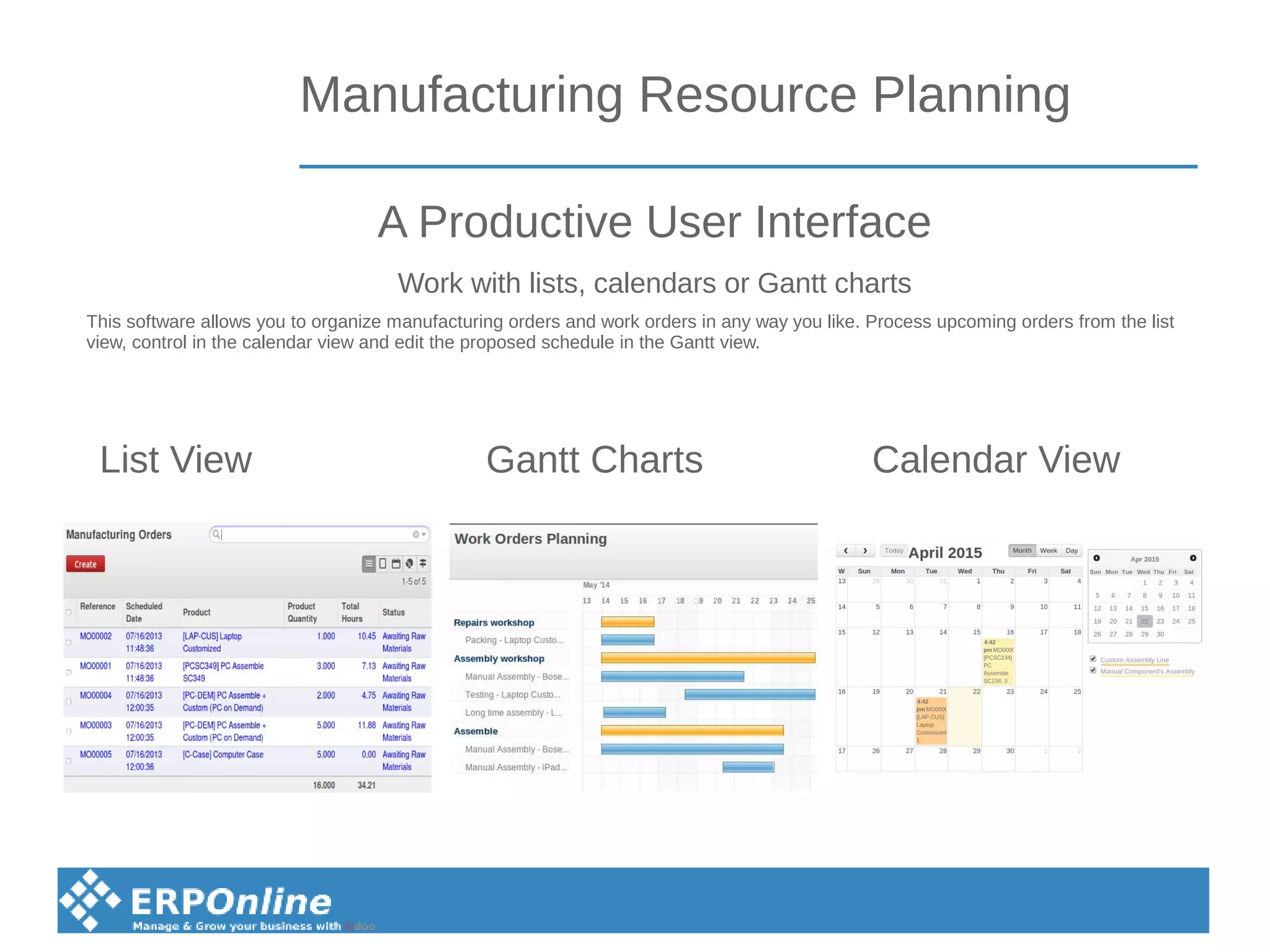 Manufacturing Resource Planning
List View Gantt Charts Calendar View
This software allows you to organize manufacturing orders and work orders in any way you like. Process upcoming orders from the list
view, control in the calendar view and edit the proposed schedule in the Gantt view.
A Productive User Interface
Work with lists, calendars or Gantt charts
 