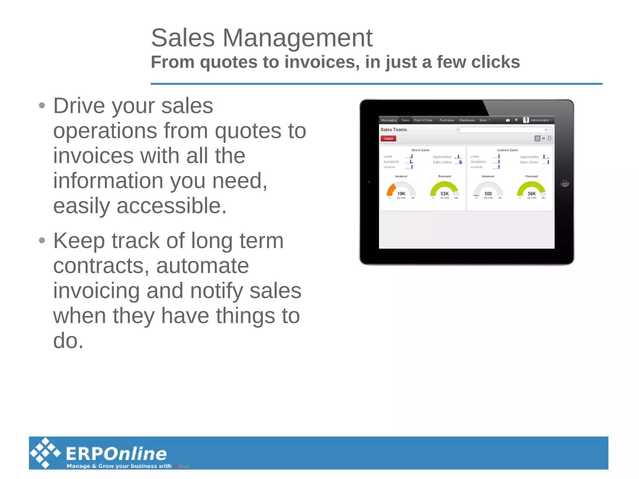 Sales Management
From quotes to invoices, in just a few clicks
● Drive your sales
operations from quotes to
invoices with all the
information you need,
easily accessible.
● Keep track of long term
contracts, automate
invoicing and notify sales
when they have things to
do.
 