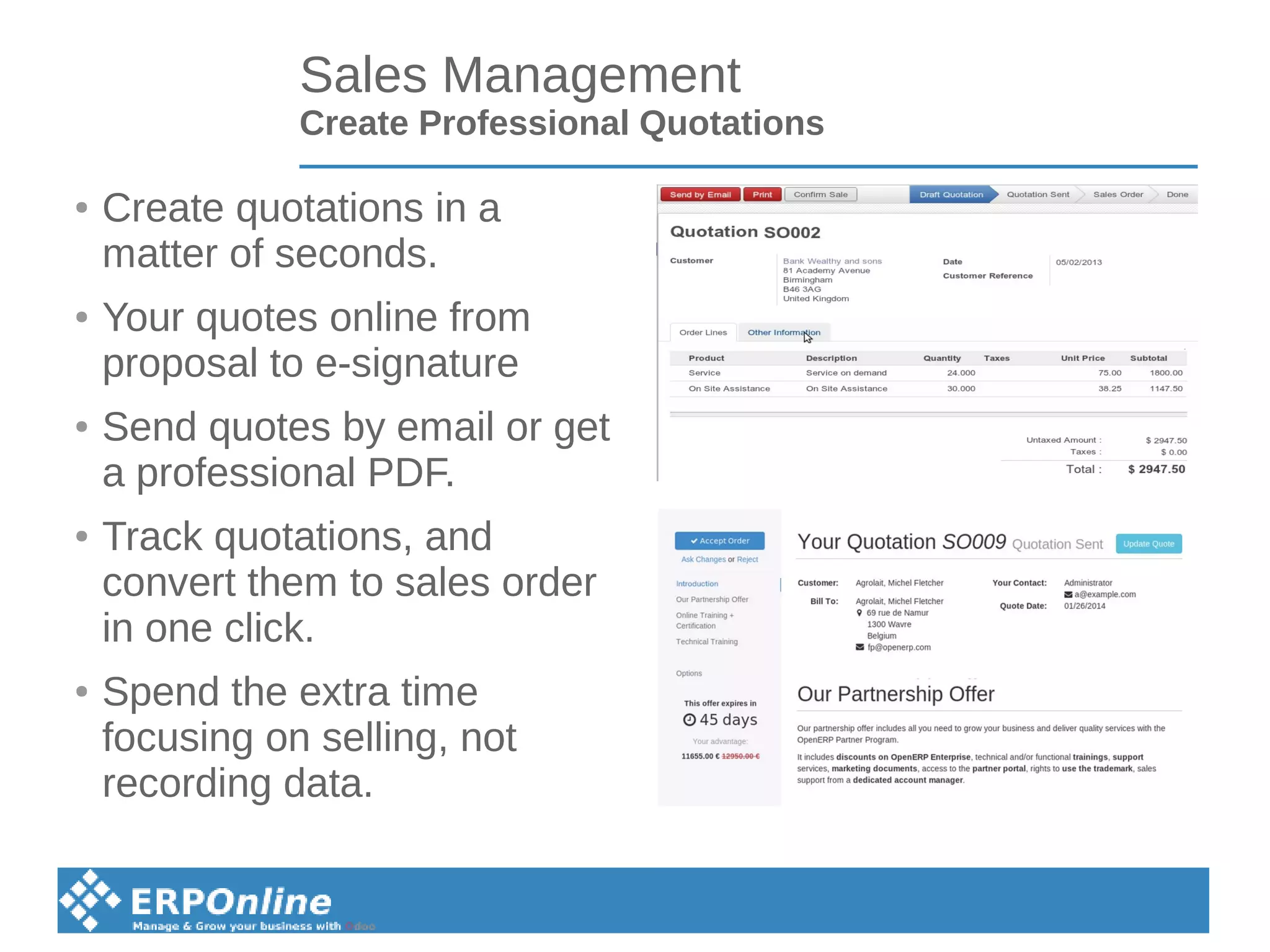 Sales Management
Create Professional Quotations
● Create quotations in a
matter of seconds.
● Your quotes online from
proposal to e-signature
● Send quotes by email or get
a professional PDF.
● Track quotations, and
convert them to sales order
in one click.
● Spend the extra time
focusing on selling, not
recording data.
 
