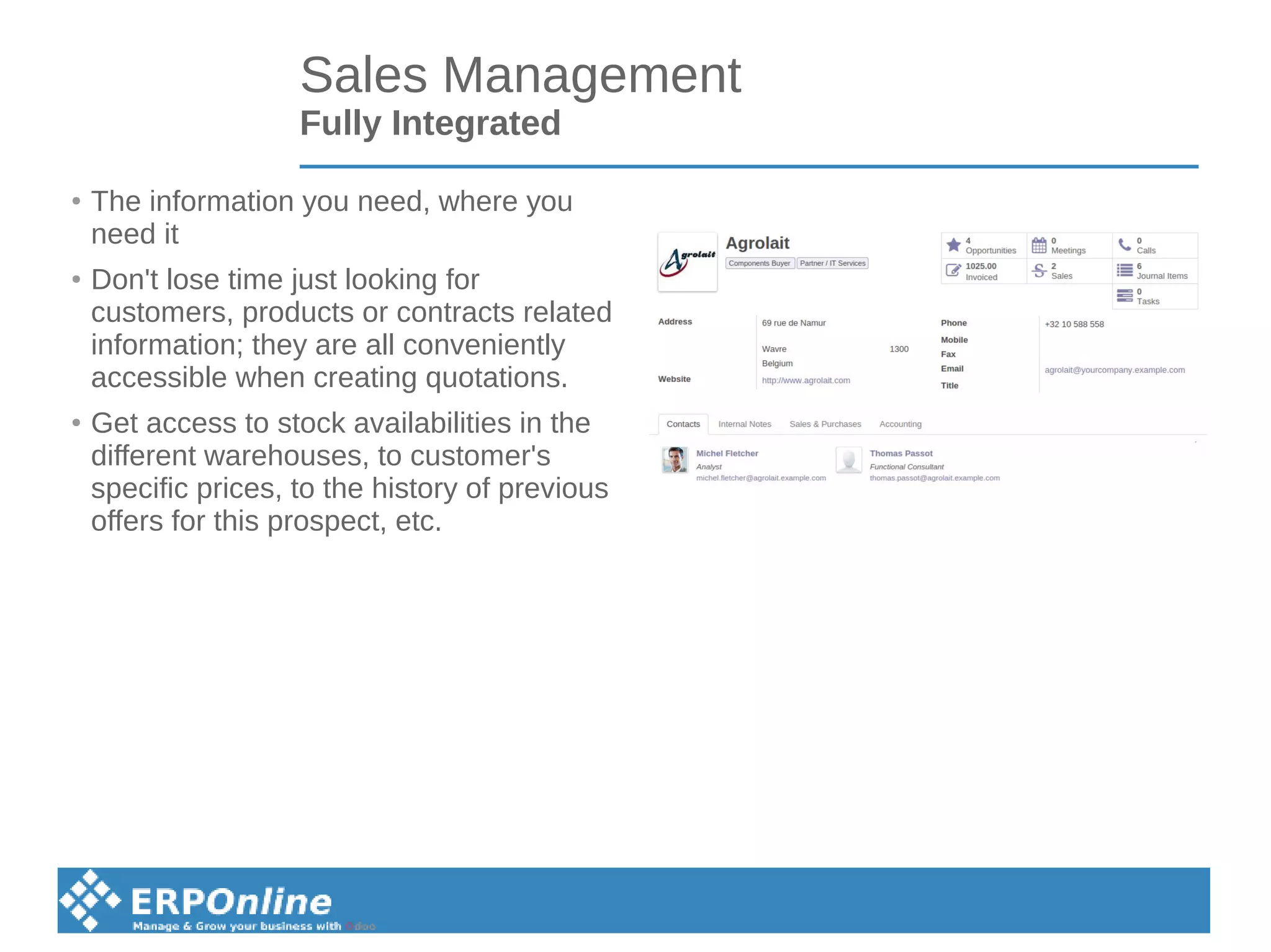 Sales Management
Fully Integrated
●
The information you need, where you
need it
●
Don't lose time just looking for
customers, products or contracts related
information; they are all conveniently
accessible when creating quotations.
●
Get access to stock availabilities in the
different warehouses, to customer's
specific prices, to the history of previous
offers for this prospect, etc.
 