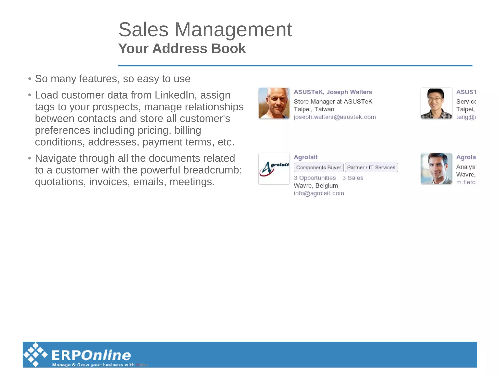 Sales Management
Your Address Book
● So many features, so easy to use
●
Load customer data from LinkedIn, assign
tags to your prospects, manage relationships
between contacts and store all customer's
preferences including pricing, billing
conditions, addresses, payment terms, etc.
● Navigate through all the documents related
to a customer with the powerful breadcrumb:
quotations, invoices, emails, meetings.
 