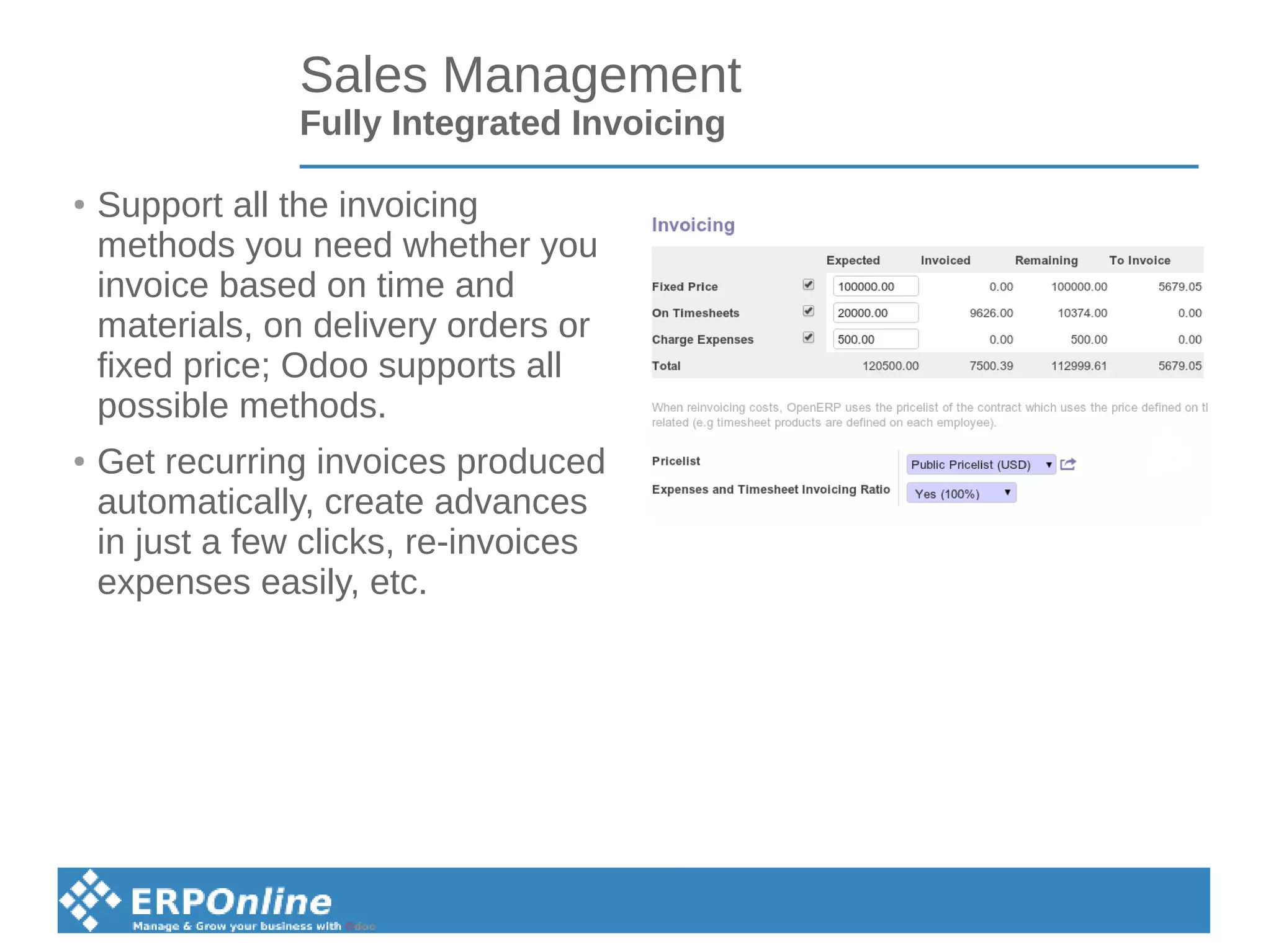 Sales Management
Fully Integrated Invoicing
● Support all the invoicing
methods you need whether you
invoice based on time and
materials, on delivery orders or
fixed price; Odoo supports all
possible methods.
● Get recurring invoices produced
automatically, create advances
in just a few clicks, re-invoices
expenses easily, etc.
 