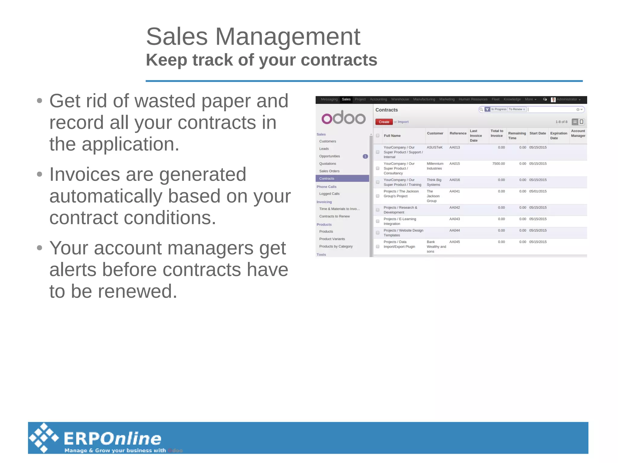 Sales Management
Keep track of your contracts
● Get rid of wasted paper and
record all your contracts in
the application.
● Invoices are generated
automatically based on your
contract conditions.
● Your account managers get
alerts before contracts have
to be renewed.
 