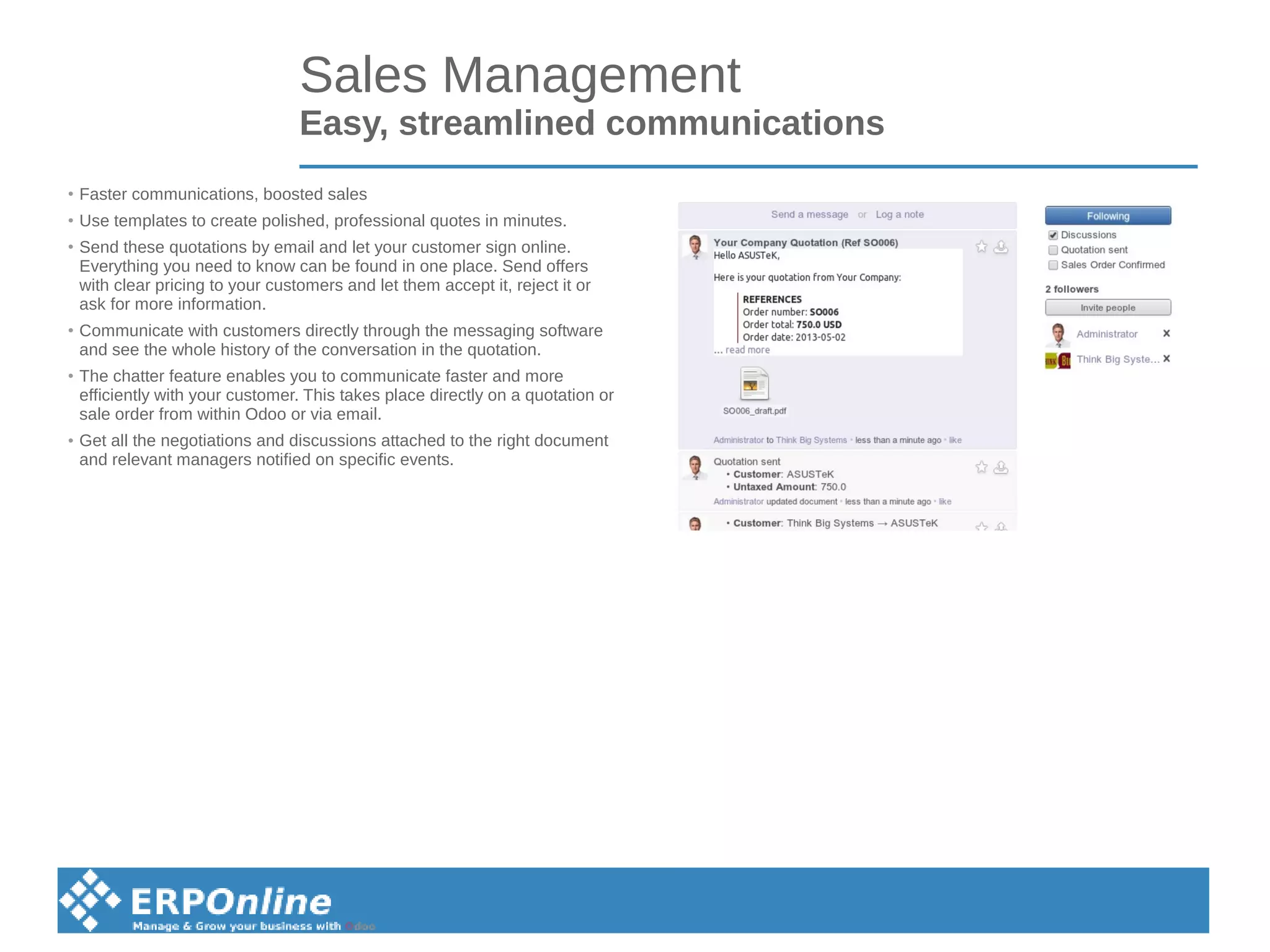 Sales Management
Easy, streamlined communications
●
Faster communications, boosted sales
●
Use templates to create polished, professional quotes in minutes.
●
Send these quotations by email and let your customer sign online.
Everything you need to know can be found in one place. Send offers
with clear pricing to your customers and let them accept it, reject it or
ask for more information.
●
Communicate with customers directly through the messaging software
and see the whole history of the conversation in the quotation.
●
The chatter feature enables you to communicate faster and more
efficiently with your customer. This takes place directly on a quotation or
sale order from within Odoo or via email.
●
Get all the negotiations and discussions attached to the right document
and relevant managers notified on specific events.
 