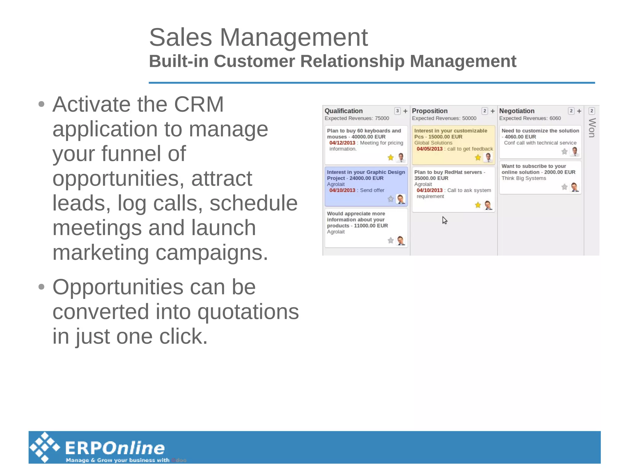 Sales Management
Built-in Customer Relationship Management
● Activate the CRM
application to manage
your funnel of
opportunities, attract
leads, log calls, schedule
meetings and launch
marketing campaigns.
● Opportunities can be
converted into quotations
in just one click.
 