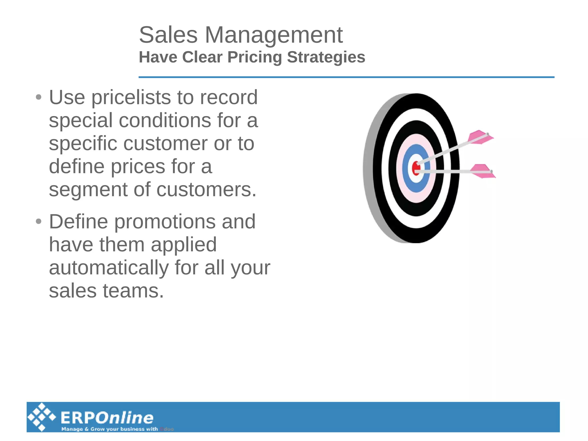 Sales Management
Have Clear Pricing Strategies
● Use pricelists to record
special conditions for a
specific customer or to
define prices for a
segment of customers.
● Define promotions and
have them applied
automatically for all your
sales teams.
 