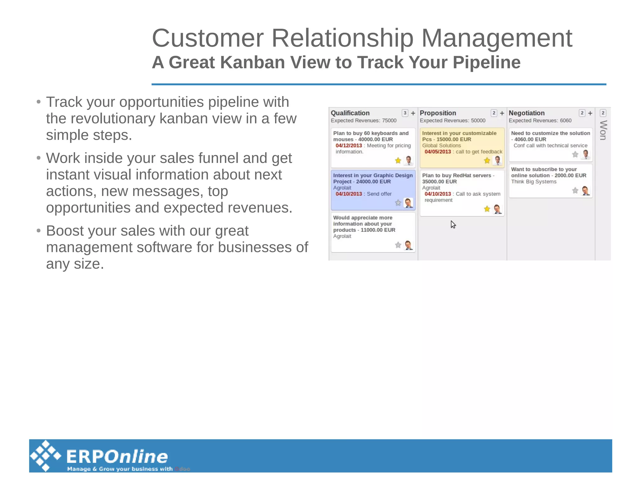Customer Relationship Management
A Great Kanban View to Track Your Pipeline
●
Track your opportunities pipeline with
the revolutionary kanban view in a few
simple steps.
●
Work inside your sales funnel and get
instant visual information about next
actions, new messages, top
opportunities and expected revenues.
●
Boost your sales with our great
management software for businesses of
any size.
 