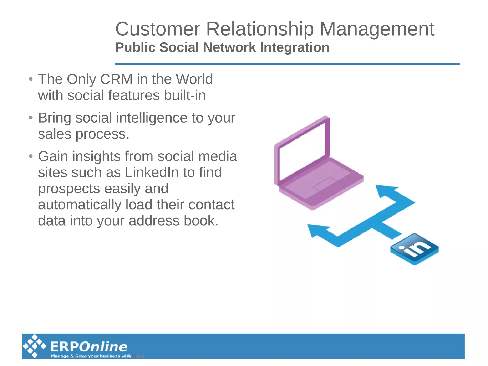 Customer Relationship Management
Public Social Network Integration
● The Only CRM in the World
with social features built-in
●
Bring social intelligence to your
sales process.
●
Gain insights from social media
sites such as LinkedIn to find
prospects easily and
automatically load their contact
data into your address book.
 