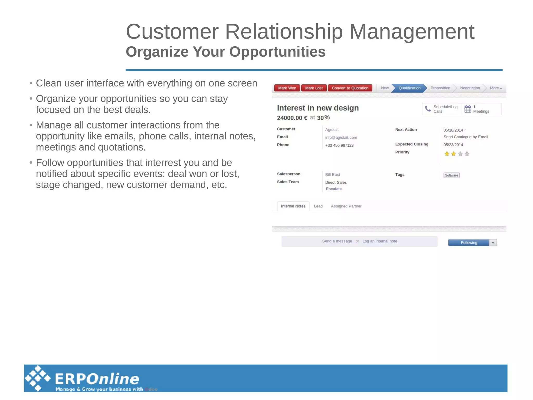 Customer Relationship Management
Organize Your Opportunities
● Clean user interface with everything on one screen
● Organize your opportunities so you can stay
focused on the best deals.
● Manage all customer interactions from the
opportunity like emails, phone calls, internal notes,
meetings and quotations.
● Follow opportunities that interrest you and be
notified about specific events: deal won or lost,
stage changed, new customer demand, etc.
 