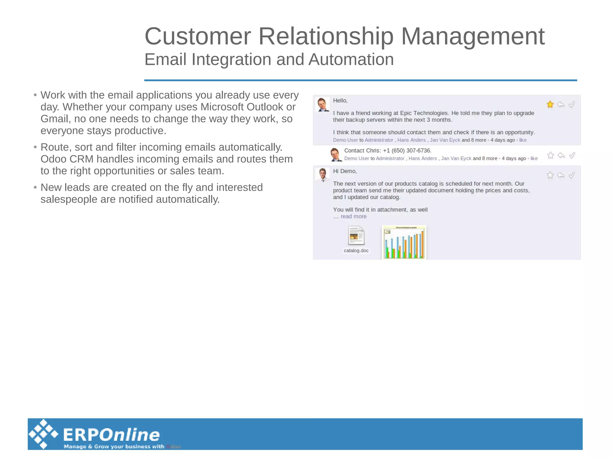 Customer Relationship Management
Email Integration and Automation
● Work with the email applications you already use every
day. Whether your company uses Microsoft Outlook or
Gmail, no one needs to change the way they work, so
everyone stays productive.
● Route, sort and filter incoming emails automatically.
Odoo CRM handles incoming emails and routes them
to the right opportunities or sales team.
● New leads are created on the fly and interested
salespeople are notified automatically.
 