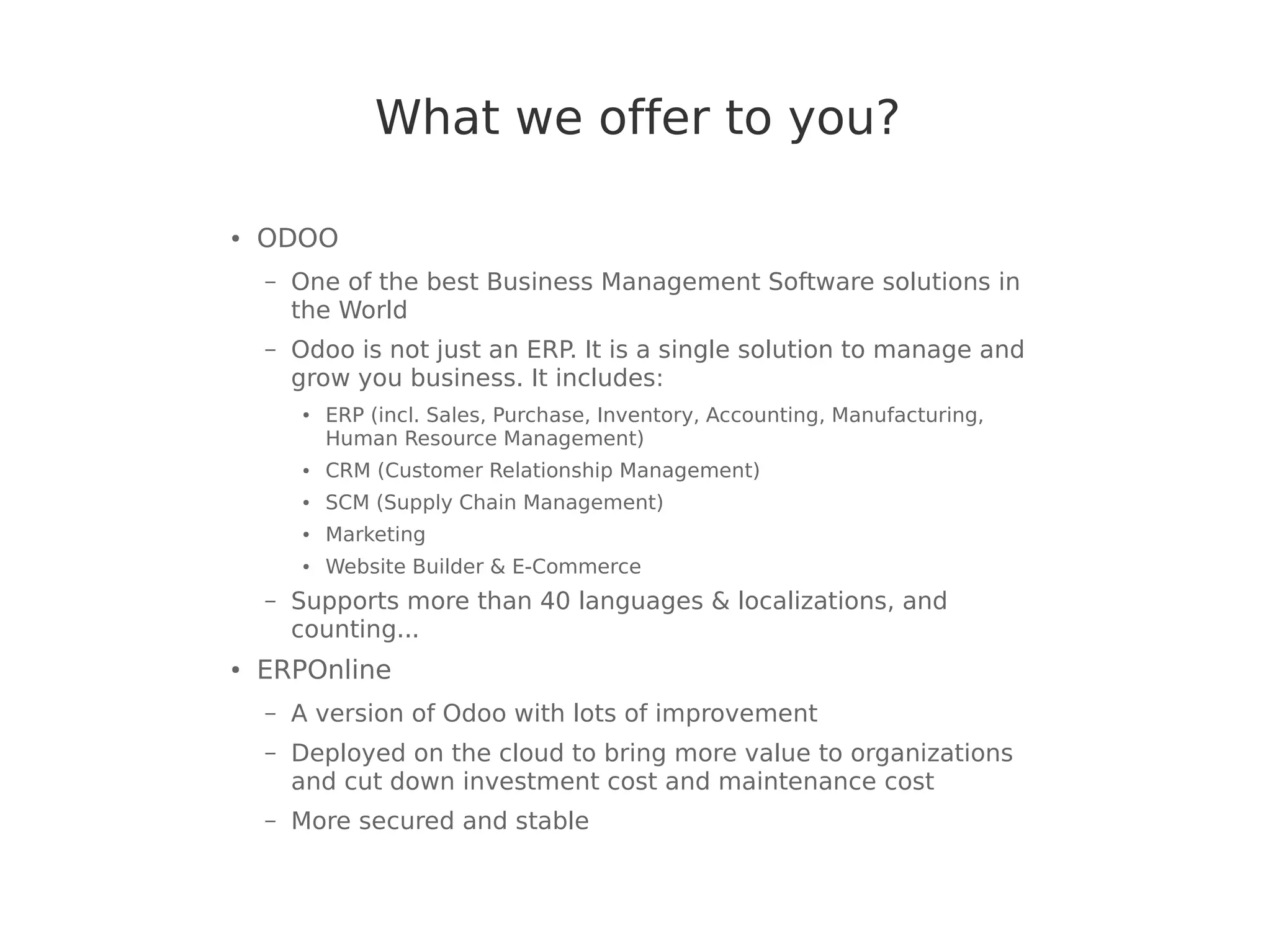 What we offer to you?
● ODOO
– One of the best Business Management Software solutions in
the World
– Odoo is not just an ERP. It is a single solution to manage and
grow you business. It includes:
● ERP (incl. Sales, Purchase, Inventory, Accounting, Manufacturing,
Human Resource Management)
● CRM (Customer Relationship Management)
● SCM (Supply Chain Management)
● Marketing
● Website Builder & E-Commerce
– Supports more than 40 languages & localizations, and
counting...
● ERPOnline
– A version of Odoo with lots of improvement
– Deployed on the cloud to bring more value to organizations
and cut down investment cost and maintenance cost
– More secured and stable
 