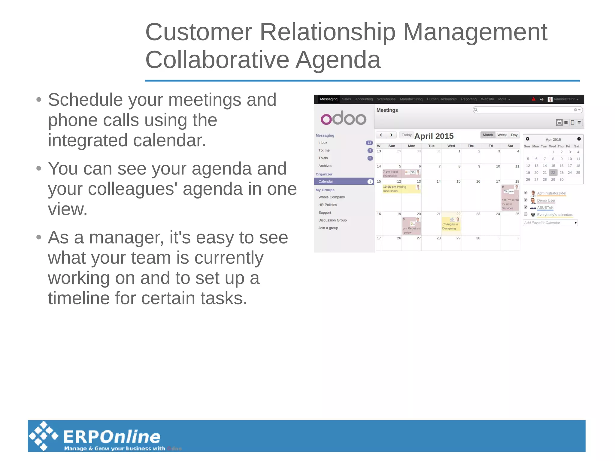 Customer Relationship Management
Collaborative Agenda
● Schedule your meetings and
phone calls using the
integrated calendar.
●
You can see your agenda and
your colleagues' agenda in one
view.
●
As a manager, it's easy to see
what your team is currently
working on and to set up a
timeline for certain tasks.
 