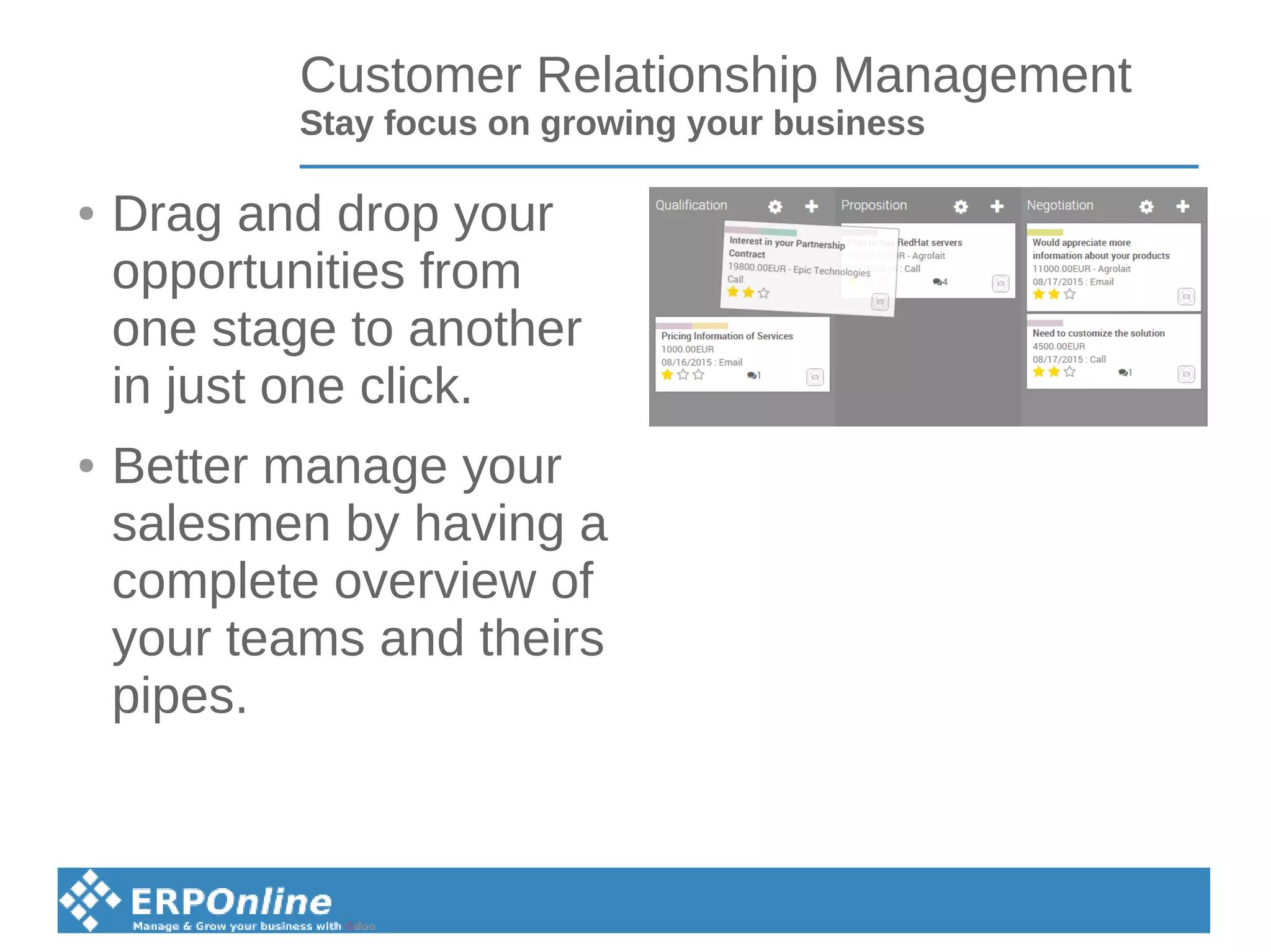 Customer Relationship Management
Stay focus on growing your business
● Drag and drop your
opportunities from
one stage to another
in just one click.
● Better manage your
salesmen by having a
complete overview of
your teams and theirs
pipes.
 