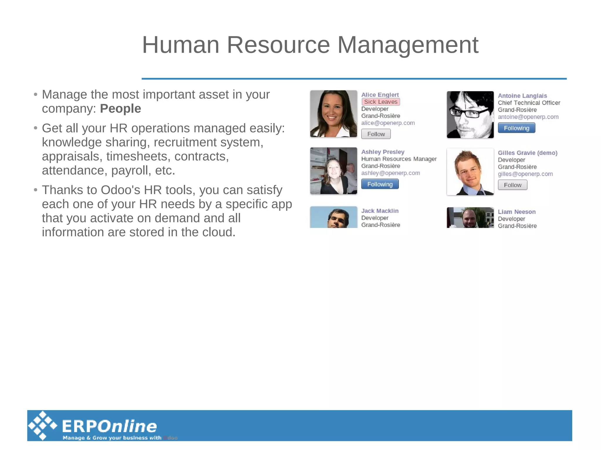 Human Resource Management
● Manage the most important asset in your
company: People
●
Get all your HR operations managed easily:
knowledge sharing, recruitment system,
appraisals, timesheets, contracts,
attendance, payroll, etc.
● Thanks to Odoo's HR tools, you can satisfy
each one of your HR needs by a specific app
that you activate on demand and all
information are stored in the cloud.
 