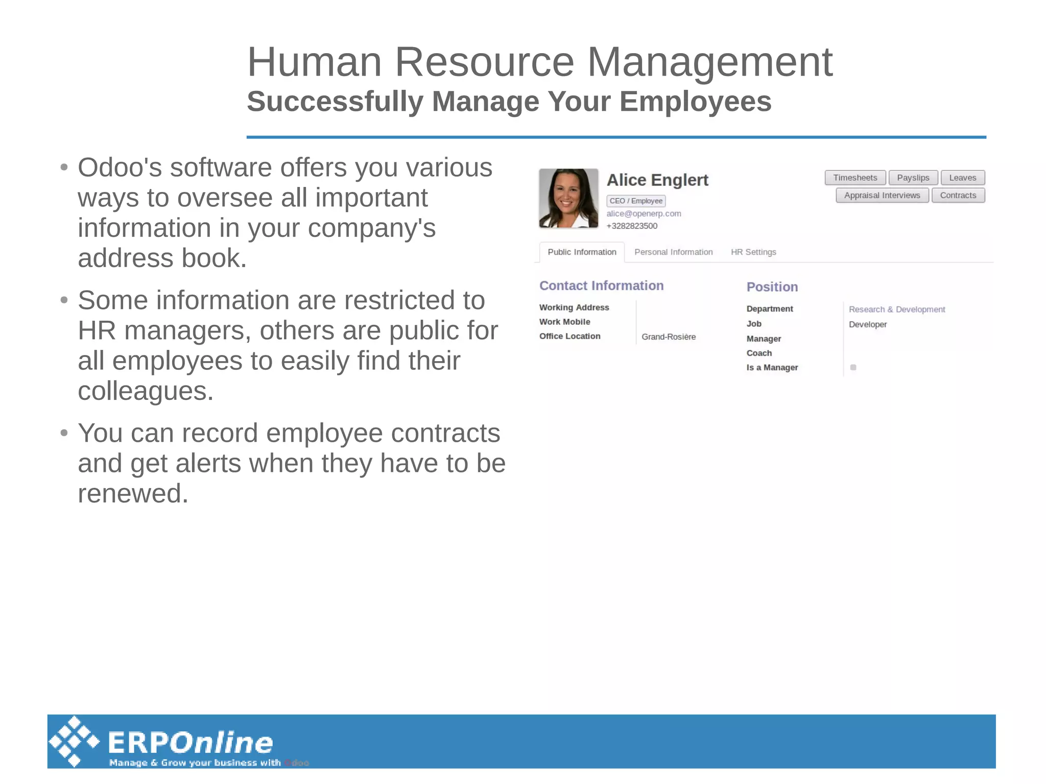 Human Resource Management
Successfully Manage Your Employees
●
Odoo's software offers you various
ways to oversee all important
information in your company's
address book.
●
Some information are restricted to
HR managers, others are public for
all employees to easily find their
colleagues.
●
You can record employee contracts
and get alerts when they have to be
renewed.
 