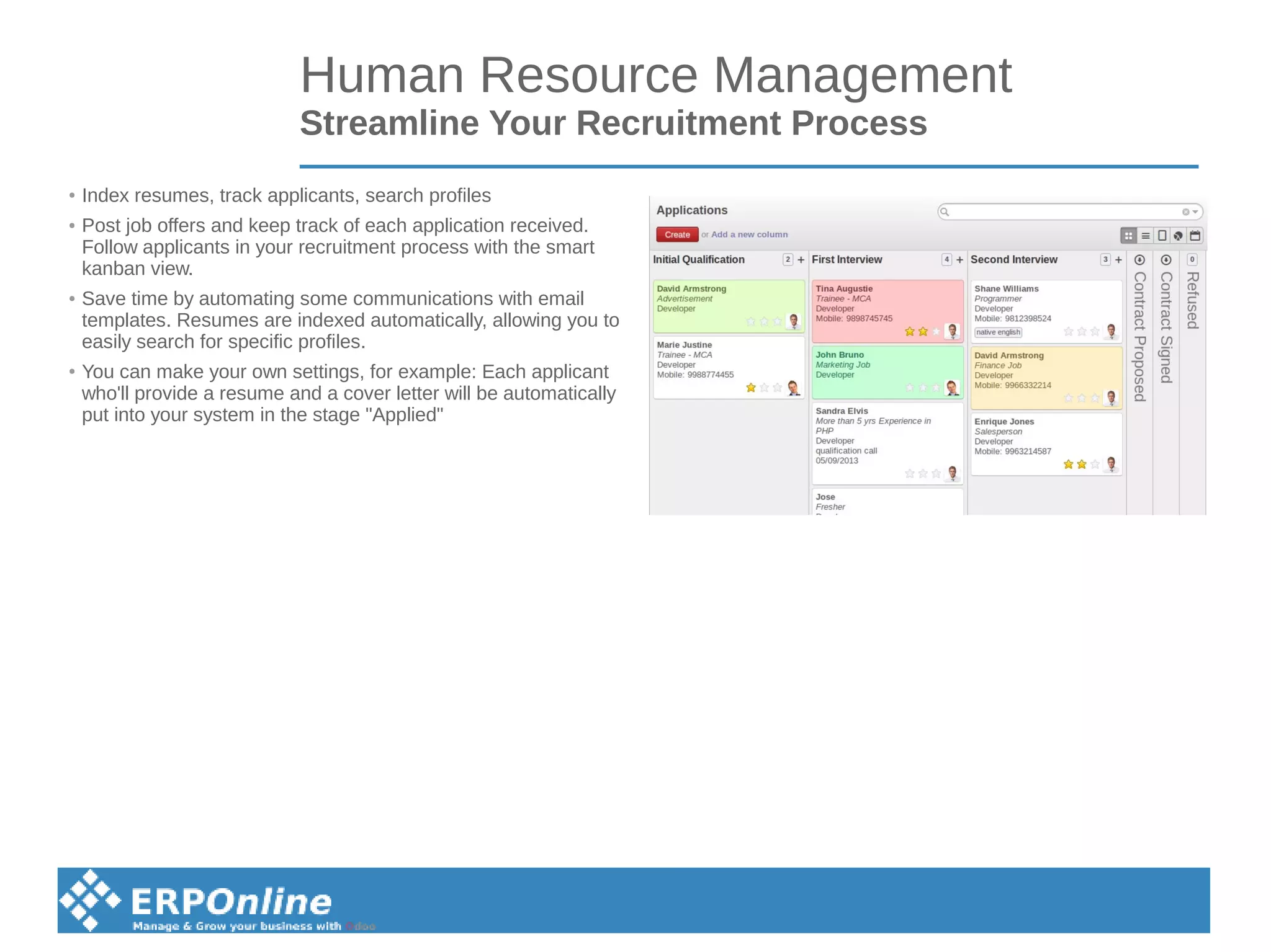 Human Resource Management
Streamline Your Recruitment Process
● Index resumes, track applicants, search profiles
● Post job offers and keep track of each application received.
Follow applicants in your recruitment process with the smart
kanban view.
● Save time by automating some communications with email
templates. Resumes are indexed automatically, allowing you to
easily search for specific profiles.
● You can make your own settings, for example: Each applicant
who'll provide a resume and a cover letter will be automatically
put into your system in the stage "Applied"
 