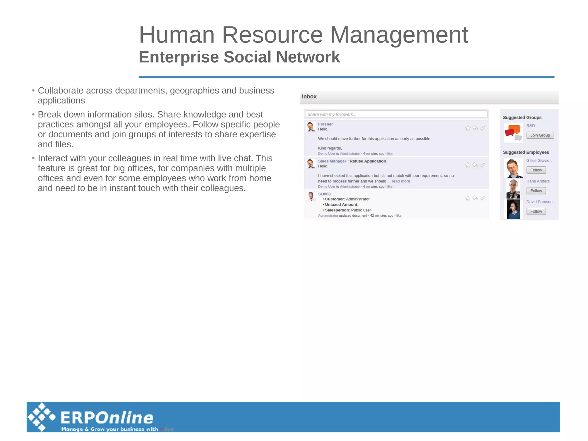 Human Resource Management
Enterprise Social Network
● Collaborate across departments, geographies and business
applications
● Break down information silos. Share knowledge and best
practices amongst all your employees. Follow specific people
or documents and join groups of interests to share expertise
and files.
● Interact with your colleagues in real time with live chat. This
feature is great for big offices, for companies with multiple
offices and even for some employees who work from home
and need to be in instant touch with their colleagues.
 