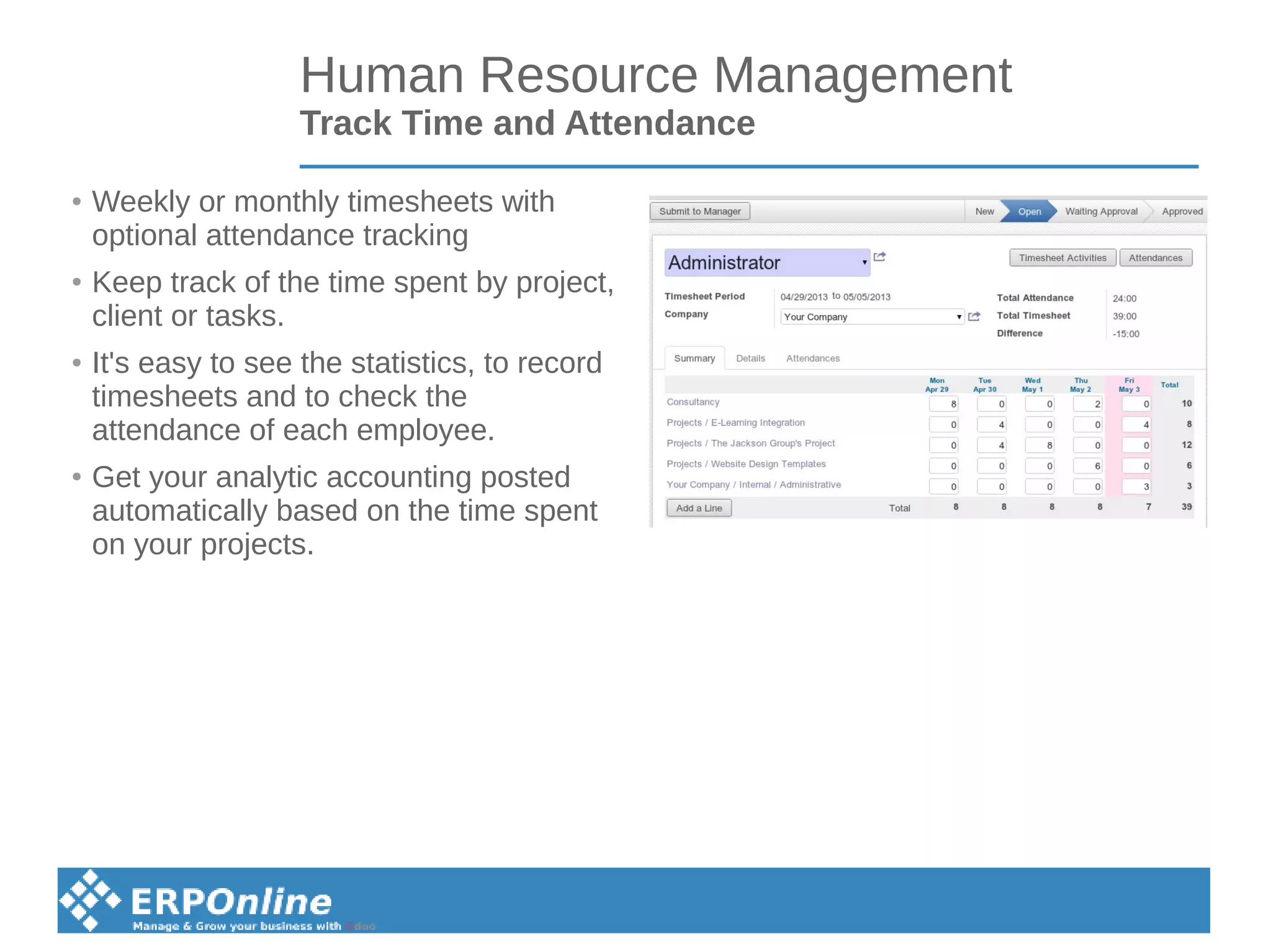 Human Resource Management
Track Time and Attendance
● Weekly or monthly timesheets with
optional attendance tracking
● Keep track of the time spent by project,
client or tasks.
● It's easy to see the statistics, to record
timesheets and to check the
attendance of each employee.
●
Get your analytic accounting posted
automatically based on the time spent
on your projects.
 