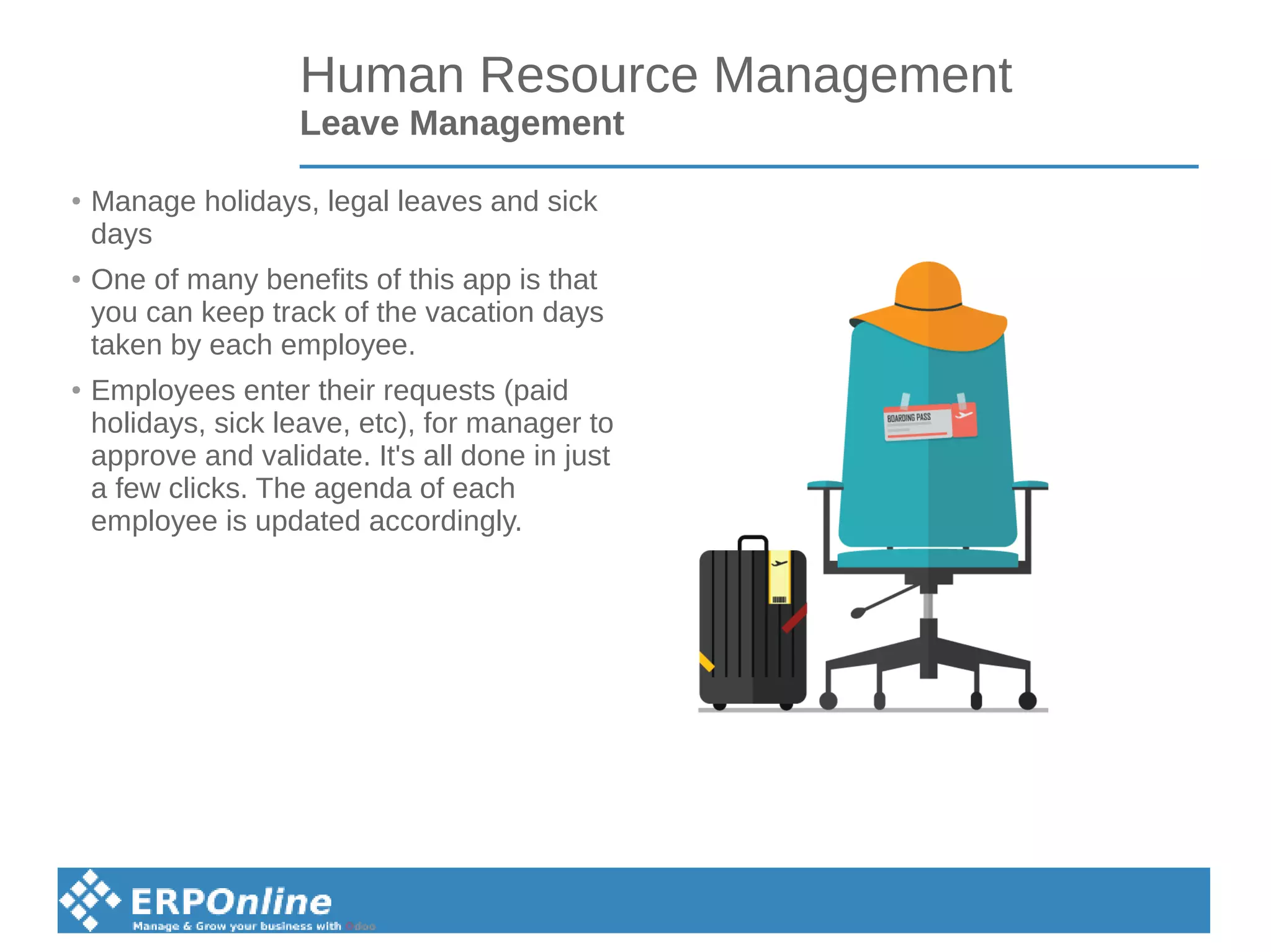Human Resource Management
Leave Management
●
Manage holidays, legal leaves and sick
days
●
One of many benefits of this app is that
you can keep track of the vacation days
taken by each employee.
●
Employees enter their requests (paid
holidays, sick leave, etc), for manager to
approve and validate. It's all done in just
a few clicks. The agenda of each
employee is updated accordingly.
 