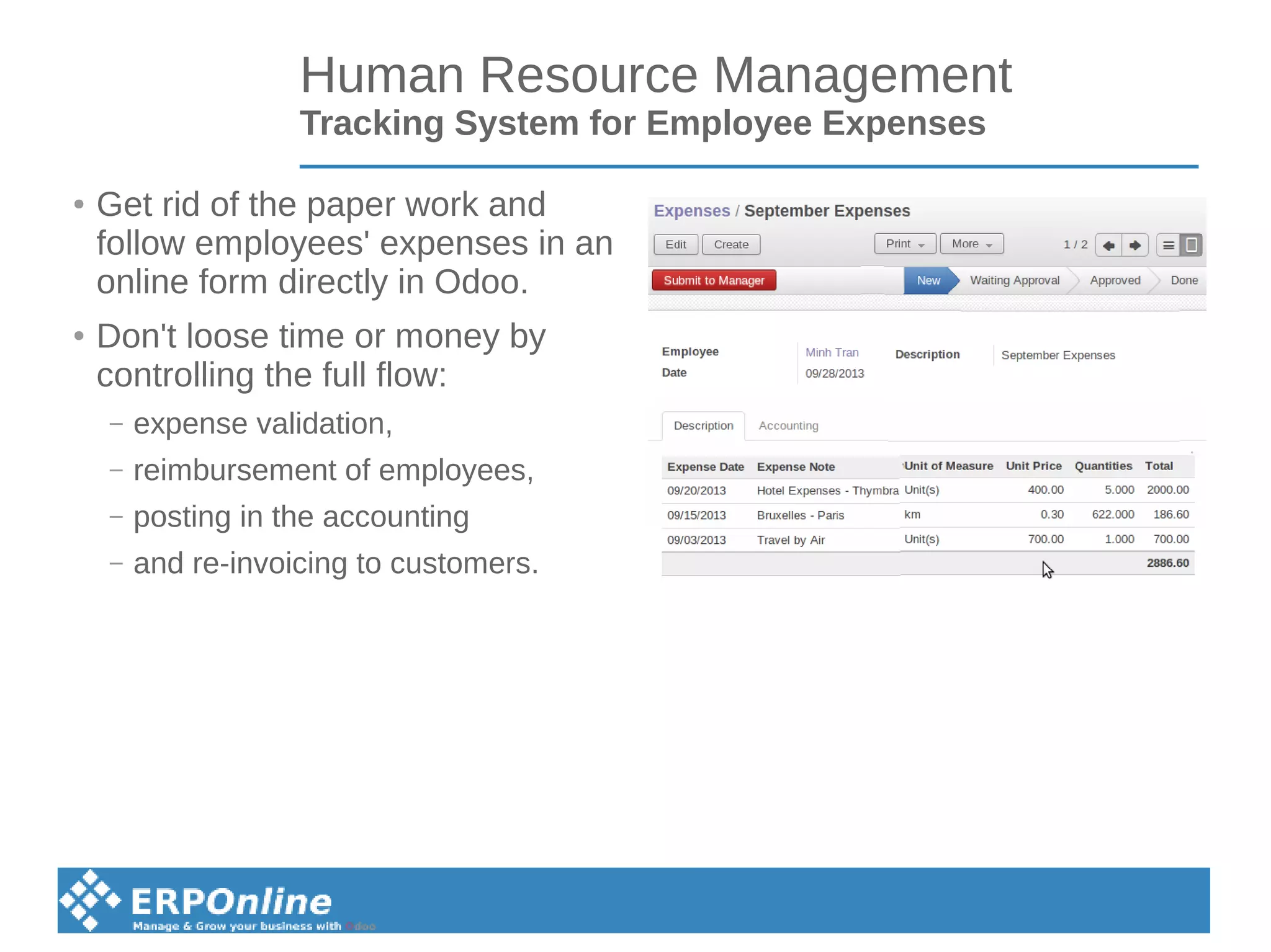 Human Resource Management
Tracking System for Employee Expenses
● Get rid of the paper work and
follow employees' expenses in an
online form directly in Odoo.
● Don't loose time or money by
controlling the full flow:
– expense validation,
– reimbursement of employees,
– posting in the accounting
– and re-invoicing to customers.
 